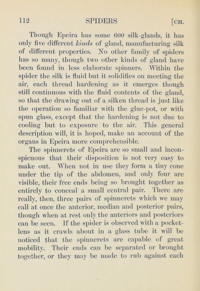 Though Epeira has some 600 silk-glands, it lias only live different hinds of gland, manufacturing silk of different properties. No other family of spiders has so many, though two other kinds of gland have been found in less elaborate spinners. Within the spider the silk is fluid but it solidifies on meeting the air, each thread hardening as it emerges though still continuous with the fluid contents of the gland, so that the drawing out of a silken thread is just like the operation so familiar with the glue-pot, or with spun glass, except that the hardening is not due to cooling but to exposure to the air. This general description will, it is hoped, make an account of the organs in Epeira more comprehensible. The spinnerets of Epeira are so small and incon- spicuous that their disposition is not very easy to make out. When not in use they form a tiny cone under the tip of the abdomen, and only four are visible, their free ends being so brought together as entirely to conceal a small central pair. There are really, then, three pairs of spinnerets which we may call at once the anterior, median and posterior pairs, though when at rest only the anteriors and posteriors can be seen. If the spider is observed with a pocket- lens as it crawls about in a glass tube it will be noticed that the spinnerets are capable of great mobility. Their ends can be separated or brought together, or they may be made to rub against each