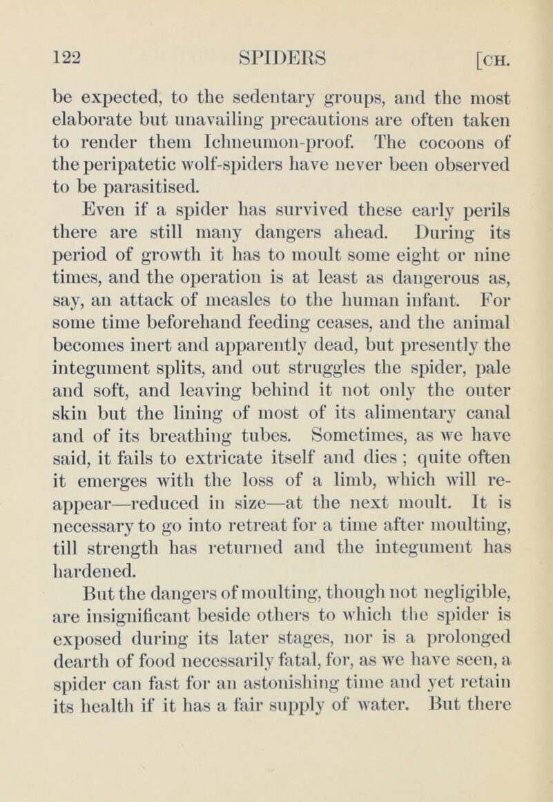 be expected, to the sedentary groups, and the most elaborate blit unavailing precautions are often taken to render them Ichneumon-proof. The cocoons of the peripatetic wolf-spiders have never been observed to be parasitised. Even if a spider has survived these early perils there are still many dangers ahead. During its period of growth it has to moult some eight or nine times, and the operation is at least as dangerous as, say, an attack of measles to the human infant. For some time beforehand feeding ceases, and the animal becomes inert and apparently dead, but presently the integument splits, and out struggles the spider, pale and soft, and leaving behind it not only the outer skin but the lining of most of its alimentary canal and of its breathing tubes. Sometimes, as we have said, it fails to extricate itself and dies ; quite often it emerges with the loss of a limb, which will re- appear—reduced in size—at the next moult. It is necessary to go into retreat for a time after moulting, till strength has returned and the integument has hardened. But the dangers of moulting, though not negligible, are insignificant beside others to which the spider is exposed during its later stages, nor is a prolonged dearth of food necessarily fatal, for, as we have seen, a spider can fast for an astonishing time and yet retain its health if it has a fair supply of water. But there
