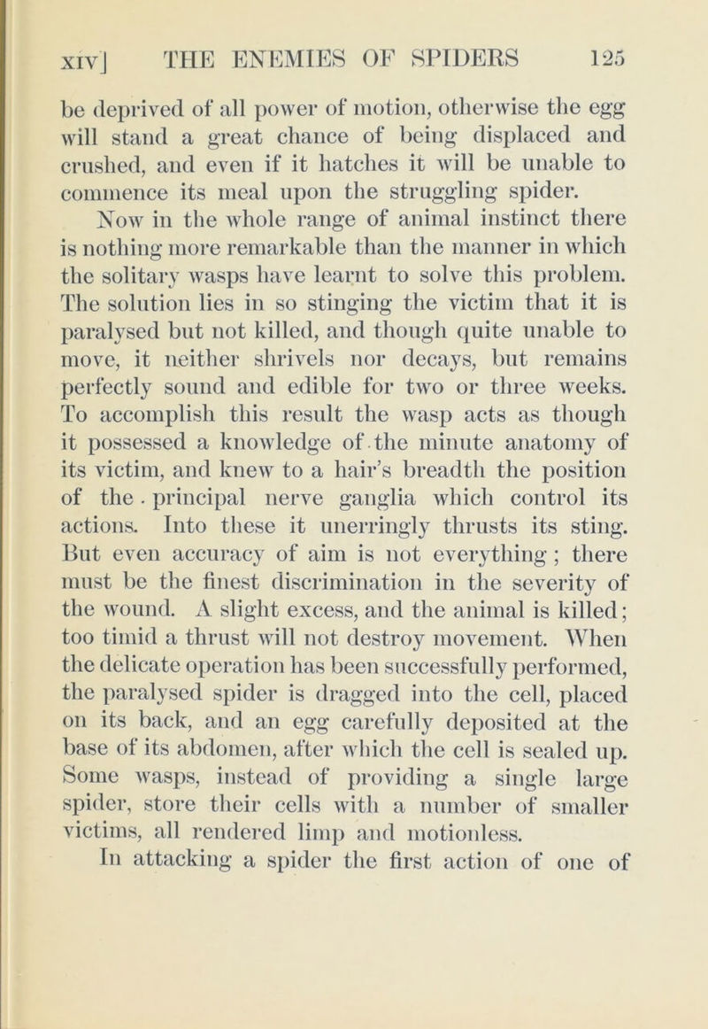 be deprived of all power of motion, otherwise the egg will stand a great chance of being displaced and crushed, and even if it hatches it will be unable to commence its meal upon the struggling spider. Now in the whole range of animal instinct there is nothing more remarkable than the manner in which the solitary wasps have learnt to solve this problem. The solution lies in so stinging the victim that it is paralysed but not killed, and though quite unable to move, it neither shrivels nor decays, but remains perfectly sound and edible for two or three weeks. To accomplish this result the wasp acts as though it possessed a knowledge of the minute anatomy of its victim, and knew to a hair’s breadth the position of the. principal nerve ganglia which control its actions. Into these it unerringly thrusts its sting. But even accuracy of aim is not everything; there must be the finest discrimination in the severity of the wound. A slight excess, and the animal is killed; too timid a thrust will not destroy movement. When the delicate operation has been successfully performed, the paralysed spider is dragged into the cell, placed on its back, and an egg carefully deposited at the base of its abdomen, after which the cell is sealed up. Some wasps, instead of providing a single large spider, store their cells with a number of smaller victims, all rendered limp and motionless. In attacking a spider the first action of one of