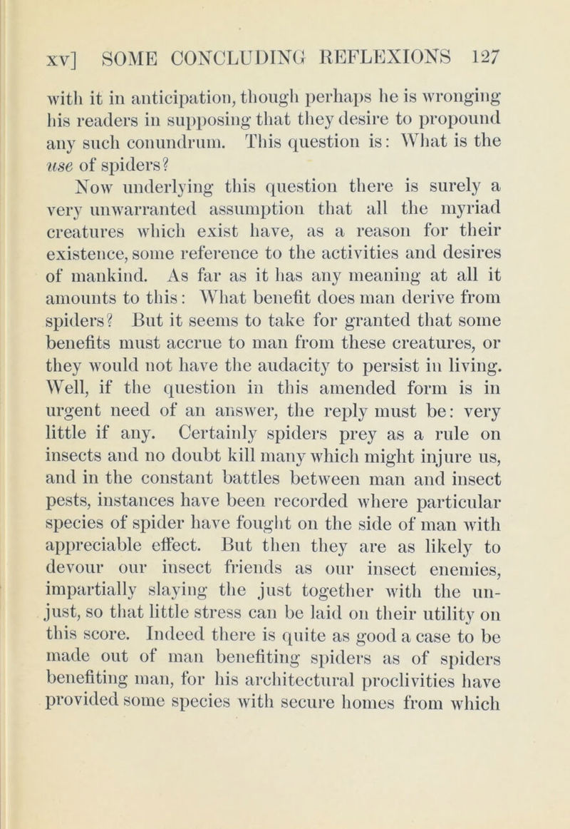 with it in anticipation, though perhaps he is wronging his readers in supposing that they desire to propound any such conundrum. This question is: What is the use of spiders? Now underlying this question there is surely a very unwarranted assumption that all the myriad creatures which exist have, as a reason for their existence, some reference to the activities and desires of mankind. As far as it has any meaning at all it amounts to this: What benetit does man derive from spiders? But it seems to take for granted that some benefits must accrue to man from these creatures, or they would not have the audacity to persist in living. Well, if the question in this amended form is in urgent need of an answer, the reply must be: very little if any. Certainly spiders prey as a rule on insects and no doubt kill many which might injure us, and in the constant battles between man and insect pests, instances have been recorded where particular species of spider have fought on the side of man with appreciable effect. But then they are as likely to devour our insect friends as our insect enemies, impartially slaying the just together with the un- just, so that little stress can be laid on their utility on this score. Indeed there is quite as good a case to be made out of man benefiting spiders as of spiders benefiting man, for his architectural proclivities have provided some species with secure homes from which