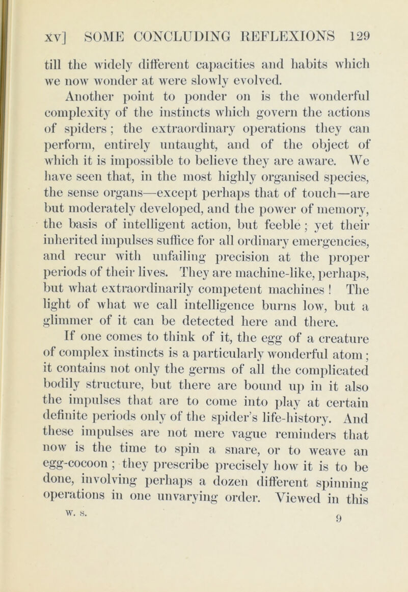 till the widely different capacities and habits which we now wonder at were slowly evolved. Another point to ponder on is the wonderful complexity of the instincts which govern the actions of spiders ; the extraordinary operations they can perform, entirely untaught, and of the object of which it is impossible to believe they are aware. We have seen that, in the most highly organised species, the sense organs—except perhaps that of touch—are but moderately developed, and the power of memory, the basis of intelligent action, but feeble ; yet their inherited impulses suffice for all ordinary emergencies, and recur with unfailing precision at the proper periods of their lives. They are machine-like, perhaps, but what extraordinarily competent machines ! The light of what we call intelligence burns low, but a glimmer of it can be detected here and there. If one comes to think of it, the egg of a creature of complex instincts is a particularly wonderful atom; it contains not only the germs of all the complicated bodily structure, but there are bound up in it also the impulses that are to come into play at certain definite periods only of the spider’s life-history. And these impulses are not mere vague reminders that now is the time to spin a snare, or to weave an egg-cocoon ; they prescribe precisely how it is to be done, involving perhaps a dozen different spinning operations in one unvarying order. Viewed in this w. s. 9