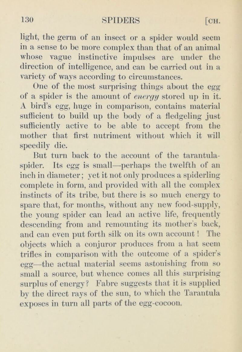 light, the germ of an insect or a spider would seem in a sense to be more complex than that of an animal whose vague instinctive impulses are under the direction of intelligence, and can be carried out in a variety of ways according to circumstances. One of the most surprising things about the egg of a spider is the amount of energy stored up in it. A bird’s egg, huge in comparison, contains material sufficient to build up the body of a fledgeling just sufficiently active to be able to accept from the mother that first nutriment without which it will speedily die. But turn back to the account of the tarantula- spider. Its egg is small—perhaps the twelfth of an inch in diameter; yet it not only produces a spiderling complete in form, and provided with all the complex instincts of its tribe, but there is so much energy to spare that, for months, without any new food-supply, the young spider can lead an active life, frequently descending from and remounting its mother s back, and can even put forth silk on its own account! The objects which a conjuror produces from a hat seem trifles in comparison with the outcome of a spider’s egg—the actual material seems astonishing from so small a source, but whence comes all this surprising surplus of energy? Fabre suggests that it is supplied by the direct rays of the sun, to which the Tarantula exposes in turn all parts of the egg-cocoon.