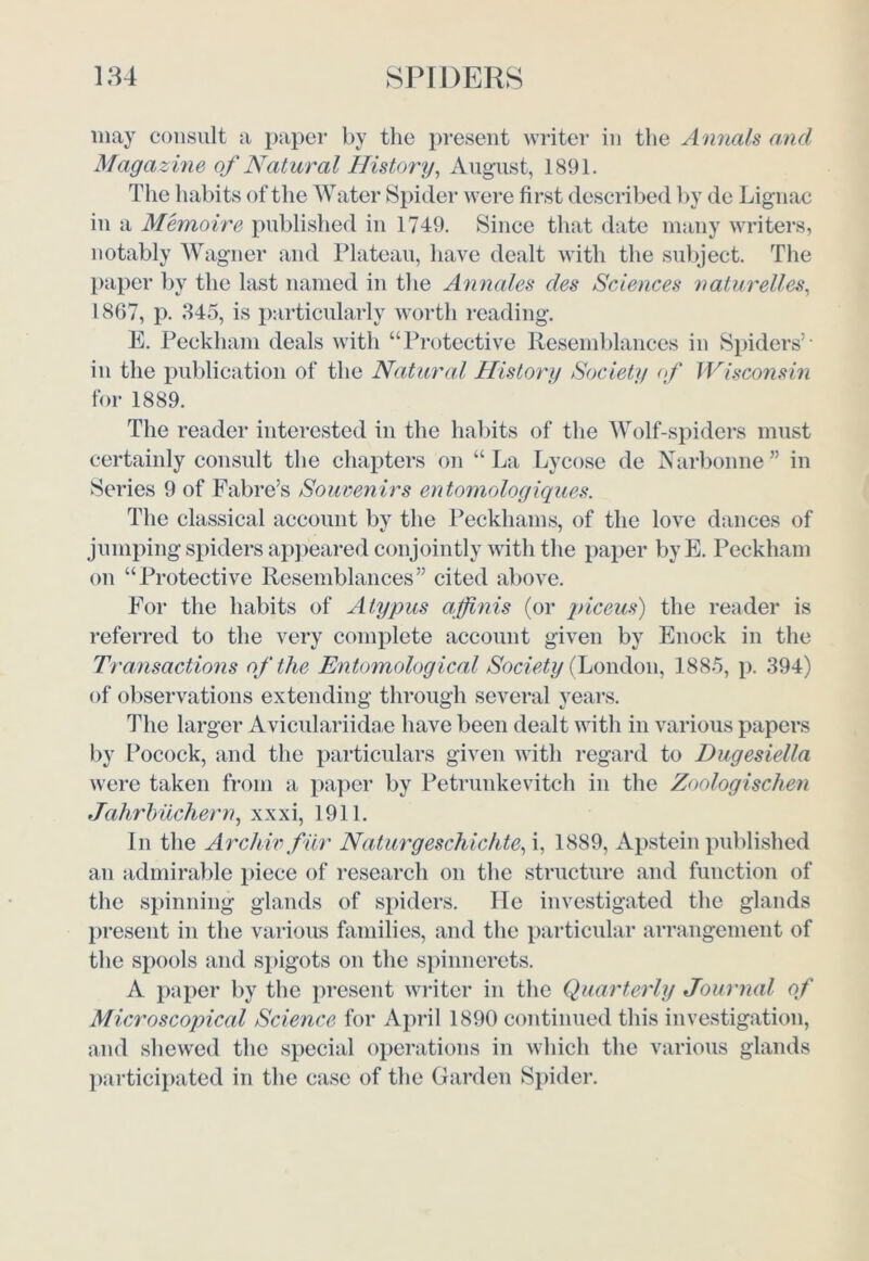 may consult a paper by the present writer in the Annals and Magazine of Natural History, August, 1891. The habits of the Water Spider were first described by de Lignac in a Memoire published in 1749. Since that date many writers, notably Wagner and Plateau, have dealt with the subject. The paper by the last named in the Annales des Sciences nature lies, 1867, p. 345, is particularly worth reading. E. Peckham deals with “Protective Resemblances in Spiders’- in the publication of the Natural History Society of Wisconsin for 1889. The reader interested in the habits of the Wolf-spiders must certainly consult the chapters on “La Lycose de Narbonne” in Series 9 of Fabre’s Souvenirs entomologiques. The classical account by the Peckliams, of the love dances of jumping spiders appeared conjointly with the paper byE. Peckham on “Protective Resemblances” cited above. For the habits of Atypus a finis (or piceus) the reader is referred to the very complete account given by Enock in the Transactions of the Entomological Society (London, 1885, p. 394) of observations extending through several years. The larger Aviculariidae have been dealt with in various papers by Pocock, and the particulars given with regard to Dugesiella were taken from a paper by Petrunkevitch in the Zoologischen Jahrbuchern, xxxi, 1911. In the Archiv fur Naturgeschichte, i, 1889, Apstein published an admirable piece of research on the structure and function of the spinning glands of spiders. He investigated the glands present in the various families, and the particular arrangement of the spools and spigots on the spinnerets. A paper by the present writer in the Quarterly Journal of Microscopical Science for April 1890 continued this investigation, and shewed the special operations in which the various glands participated in the case of the Garden Spider.