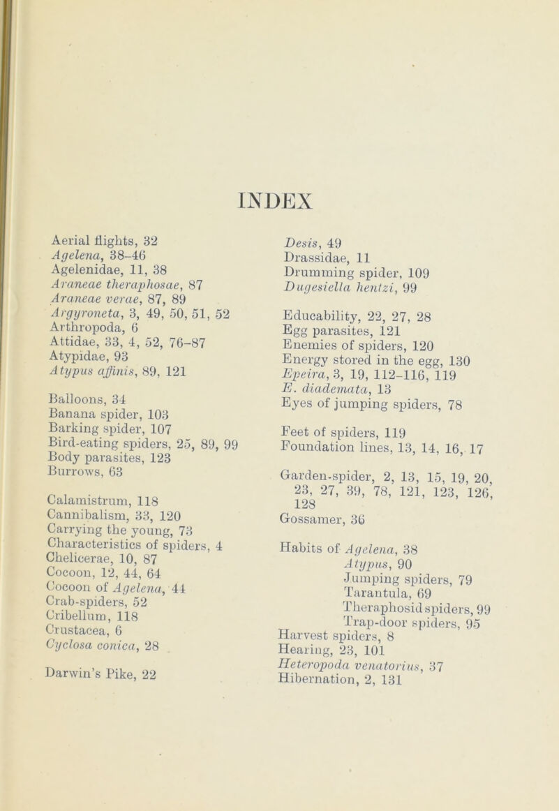 Aerial flights, 32 Agelena, 38-46 Agelenidae, 11, 38 Araneae theraphosae, 87 Araneae verae, 87, 89 Argyroneta, 3, 49, 50, 51, 52 Arthropoda, 6 Attidae, 33, 4, 52, 76-87 Atypidae, 93 Atypus affinis, 89, 121 Balloons, 34 Banana spider, 103 Barking spider, 107 Bird-eating spiders, 25, 89, 99 Body parasites, 123 Burrows, 63 Calamistrum, 118 Cannibalism, 33, 120 Carrying the young, 73 Characteristics of spiders, 4 Chelicerae, 10, 87 Cocoon, 12, 44, 64 Cocoon of Agelena, 44 Crab-spiders, 52 Cribellum, 118 Crustacea, 6 Cyclosa conica, 28 Darwin’s Pike, 22 Desis, 49 Drassidae, 11 Drumming spider, 109 Dugesiella hentzi, 99 Educability, 22, 27, 28 Egg parasites, 121 Enemies of spiders, 120 Energy stored in the egg, 130 Epeira, 3, 19, 112-116, 119 E. diadematci, 13 Eyes of jumping spiders, 78 Feet of spiders, 119 Foundation lines, 13, 14, 16, 17 Garden-spider, 2, 13, 15, 19, 20, 23, 27, 39, 78, 121, 123, 126, 128 Gossamer, 36 Habits of Agelena, 38 Atypus, 90 Jumping spiders, 79 Tarantula, 69 Thera phosid spiders, 99 Trap-door spiders, 95 Harvest spiders, 8 Hearing, 23, 101 Ileteropoda venatorius, 37 Hibernation, 2, 131