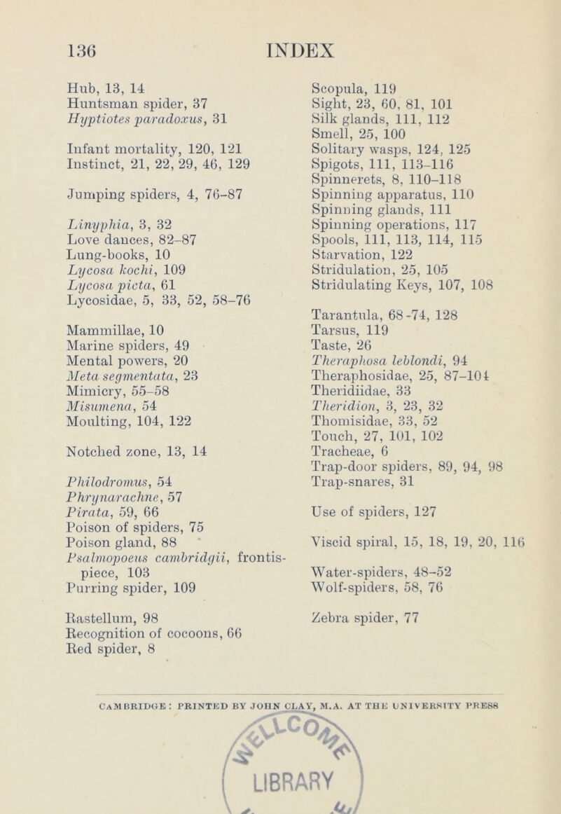 Hub, 13, 14 Huntsman spider, 37 Hyptiotes paradoxus, 31 Infant mortality, 120, 121 Instinct, 21, 22, 29, 46, 129 Jumping spiders, 4, 76-87 Linyphia, 3, 32 Love dances, 82-87 Lung-books, 10 Lycosa kochi, 109 Lycosa picta, 61 Lycosidae, 5, 33, 52, 58-76 Mammillae, 10 Marine spiders, 49 Mental powers, 20 Meta segmentata, 23 Mimicry, 55-58 Misumena, 54 Moulting, 104, 122 Notched zone, 13, 14 Philodromus, 54 Phrynarachne, 57 Pirata, 59, 66 Poison of spiders, 75 Poison gland, 88 Psalmopoeus cauibridgii, frontis- piece, 103 Purring spider, 109 Rastellum, 98 Recognition of cocoons, 66 Red spider, 8 Scopula, 119 Sight, 23, 60, 81. 101 Silk glands, 111, 112 Smell, 25, 100 Solitary wasps, 124, 125 Spigots, 111, 113-116 Spinnerets, 8, 110-118 Spinning apparatus, 110 Spinning glands, 111 Spinning operations, 117 Spools, 111, 113, 114, 115 Starvation, 122 Stridulation, 25, 105 Stridulating Keys, 107, 108 Tarantula, 68-74, 128 Tarsus, 119 Taste, 26 Theraphosa leblondi, 94 Theraphosidae, 25, 87-101 Theridiidae, 33 Theridion, 3, 23, 32 Thomisidae, 33, 52 Touch, 27, 101, 102 Tracheae, 6 Trap-door spiders, 89, 94, 98 Trap-snares, 31 Use of spiders, 127 Viscid spiral, 15, 18, 19, 20, 116 Water-spiders, 48-52 Wolf-spiders, 58, 76 Zebra spider, 77