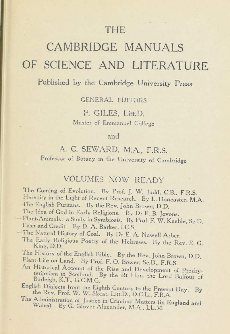 THE CAMBRIDGE MANUALS OF SCIENCE AND LITERATURE Published by the Cambridge University Press GENERAL EDITORS P. GILES, Litt.D. Master of Emmanuel College and A. C. SEWARD, M.A., F.R.S. Professor of Botany in the University of Cambridge VOLUMES NOW READY The Coming of Evolution. By Prof. J. W. Judd, C.B., F.R.S Heredity in the Light of Recent Research. By L. Doncaster, M.A. The English Puritans. By the Rev. John Brown, D.D. The Idea of God in Early Religions. By Dr F. B. Jevons. Plant-Animals : a Study in Symbiosis. By Prof. F. W. Keeble, Sc.D. Cash and Credit. By D. A. Barker, I.C.S. 'The Natural History of Coal. By Dr E. A. Newell Arber. The Early Religious Poetry of the Hebrews. By the Rev E G King, D.D. The History of the English Bible. By the Rev. John Brown, D.D. I lant-Life on Land. By Prof. F. O. Bower, Sc.D., F.R S An Historical Account of the Rise and Development of Presby- bTSXkYTcm.c.137 ,he Rt Hon-,he Lord BaIfour of Eiighsh Dialects from the Eighth Century to the Present Day. By the Rev. Prof. W. W. Skeat, Litt.D., D.C.L., F.B.A. ihe WaHAiStrSti0r °i,Justic^in Criminal Matters (in England and Wales). By G. Glover Alexander, M.A., LL.M.