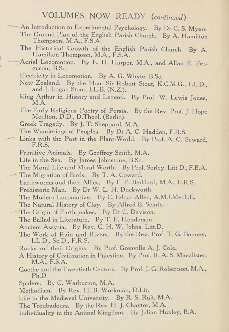 An Introduction to Experimental Psychology. By Dr C. S. Myers. The Ground Plan of the English Parish Church. By A. Hamilton Thompson, M.A., F.S.A. The Historical Growth of the English Parish Church. By A. Hamilton Thompson, M.A., F.S.A. Aerial Locomotion. By E. H. Harper, M.A., and Allan E. Fer- guson, B.Sc. Electricity in Locomotion. By A. G. Whyte, B.Sc. New Zealand. By the Hon. Sir Robert Stout, K.C.M.G., LL.D., and J. Logan Stout, LL.B. (N.Z.). King Arthur in History and Legend. By Prof. W. Lewis lones M.A. The Early Religious Poetry of Persia. By the Rev. Prof. J. Hope Moulton, D.D., D.Theol. (Berlin). Greek Tragedy. By J. T. Sheppard, M.A. The Wanderings of Peoples. By Dr A. C. Haddon, F.R.S. Links with the Past in the Plant-World. By Prof. A. C. Seward F.R.S. Primitive Animals. By Geoffrey Smith, M.A. Life in the Sea. By James Johnstone, B.Sc. The Moral Life and Moral Worth. By Prof. Sorley, Litt.D., F.B.A. The Migration of Birds. By T. A. Coward. Earthworms and their Allies. By F. E. Beddard, M.A., F.R.S. Prehistoric Man. By Dr W. L. H. Duckworth. The Modern Locomotive. By C. Edgar Allen, A.M.I.Mech.E. The Natural History of Clay. By Alfred B. Searle. The Origin of Earthquakes. By Dr C. Davison. The Ballad in Literature. By T. F. Henderson. Ancient Assyria. By Rev. C. H. W. Johns, Litt.D. The Work of Rain and Rivers. By the Rev. Prof. T. G. Bonney, LL.D., Sc.D., F.R.S. Rocks and their Origins. By Prof. Grenville A. J. Cole. A History of Civilization in Palestine. By Prof. R. A. S. Macalister, M.A., F.S.A. Goethe and the Twentieth Century. By Prof. J. G. Robertson, M.A., Ph.D. Spiders. By C. Warburton, M.A. Methodism. By Rev. H. B. Workman, D.Lit. Life in the Medieval University. By R. S. Rait, M.A. The Troubadours. By the Rev. H. J. Chaytor, M.A. Individuality in the Animal Kingdom. By Julian Huxley, B.A.