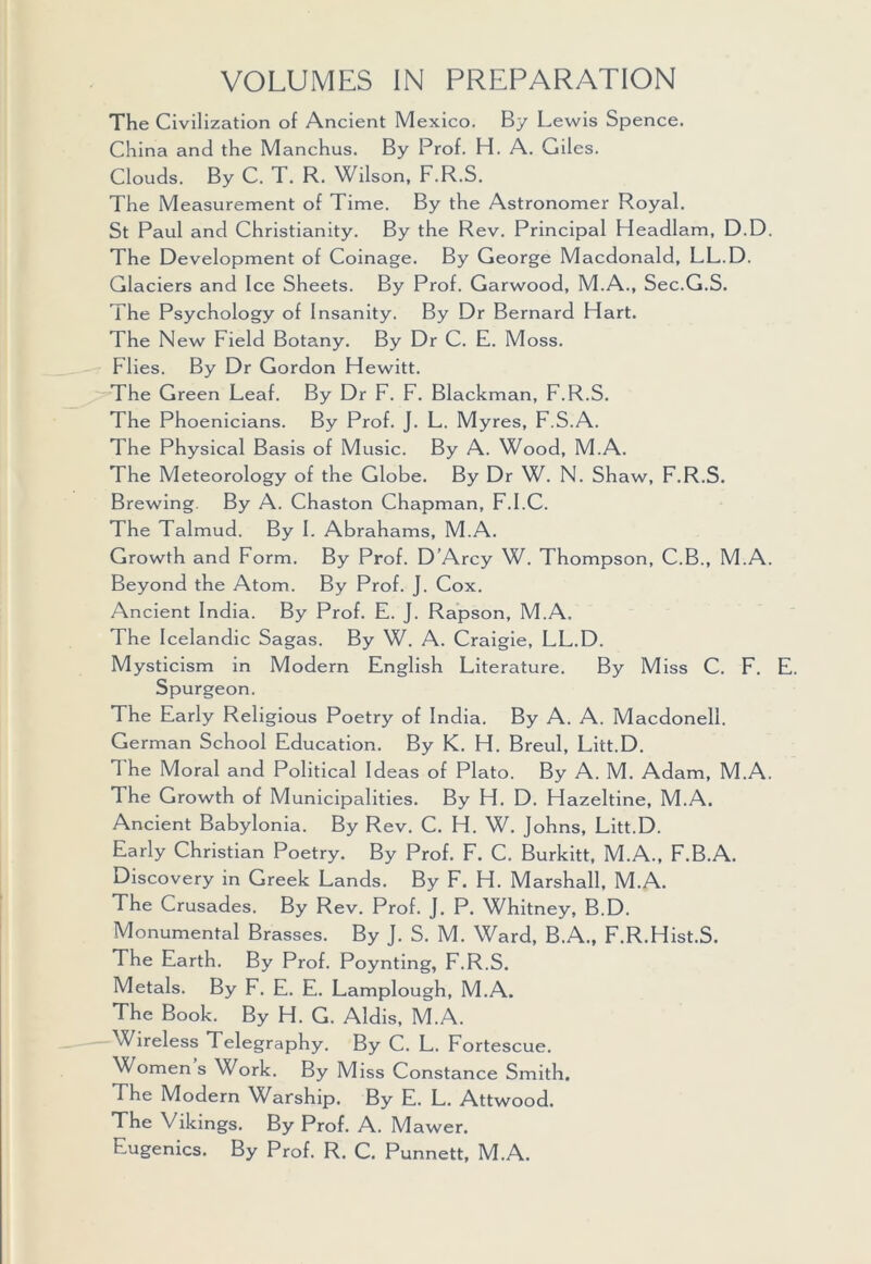 VOLUMES IN PREPARATION The Civilization of Ancient Mexico. By Lewis Spence. China and the Manchus. By Prof. H. A. Giles. Clouds. By C. T. R. Wilson, F.R.S. The Measurement of Time. By the Astronomer Royal. St Paul and Christianity. By the Rev. Principal Headlam, D.D. The Development of Coinage. By George Macdonald, LL.D. Glaciers and Ice Sheets. By Prof. Garwood, M.A., Sec.G.S. The Psychology of Insanity. By Dr Bernard Hart. The New Field Botany. By Dr C. E. Moss. Flies. By Dr Gordon Hewitt. The Green Leaf. By Dr F. F. Blackman, F.R.S. The Phoenicians. By Prof. J. L. Myres, F.S.A. The Physical Basis of Music. By A. Wood, M.A. The Meteorology of the Globe. By Dr W. N. Shaw, F.R.S. Brewing. By A. Chaston Chapman, F.I.C. The Talmud. By I. Abrahams, M.A. Growth and Form. By Prof. D’Arcy W. Thompson, C.B., M.A. Beyond the Atom. By Prof. J. Cox. Ancient India. By Prof. E. J. Rapson, M.A. The Icelandic Sagas. By W. A. Craigie, LL.D. Mysticism in Modern English Literature. By Miss C. F. Spurgeon. The Early Religious Poetry of India. By A. A. Macdonell. German School Education. By K. H. Breul, Litt.D. The Moral and Political Ideas of Plato. By A. M. Adam, M.A. The Growth of Municipalities. By H. D. Hazeltine, M.A. Ancient Babylonia. By Rev. C. H. W. Johns, Litt.D. Early Christian Poetry. By Prof. F. C. Burkitt, M.A., F.B.A. Discovery in Greek Lands. By F. H. Marshall, M.A. The Crusades. By Rev. Prof. J. P. Whitney, B.D. Monumental Brasses. By J. S. M. Ward, B.A., F.R.Hist.S. The Earth. By Prof. Poynting, F.R.S. Metals. By F. E. E. Lamplough, M.A. The Book. By H. G. Aldis, M.A. Wireless Telegraphy. By C. L. Fortescue. Women s Work. By Miss Constance Smith. The Modern Warship. By E. L. Attwood. The Vikings. By Prof. A. M awer. Eugenics. By Prof. R. C. Punnett, M.A.