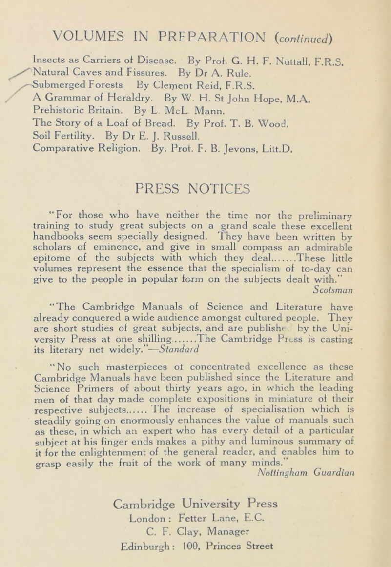 VOLUMES IN PREPARATION (continued) Insects as Carriers of Disease, By Prot. G. H. F. Nuttall, F.R.S. Natural Caves and Fissures. By Dr A. Rule. Submerged Forests By Clement Reid, F.R.S. A Grammar of Heraldry. By W. H. St John Hope, M.A. Prehistoric Britain. By L McL Mann. The Story of a Loaf of Bread. By Prof. T. B. Wood. Soil Fertility. By Dr E. J. Russell. Comparative Religion. By. Prof. F. B. Jevons, Lilt.D. PRESS NOTICES “For those who have neither the time nor the preliminary training to study great subjects on a grand scale these excellent handbooks seem specially designed. They have been written by scholars of eminence, and give in small compass an admirable epitome of the subjects with which they deal These little volumes represent the essence that the specialism of to-day can give to the people in popular form on the subjects dealt with.” Scotsman “The Cambridge Manuals of Science and Literature have already conquered a wide audience amongst cultured people. They are short studies of great subjects, and are publish* by the Uni- versity Press at one shilling The Cambridge Press is casting its literary net widely.”—Standard “No such masterpieces ot concentrated excellence as these Cambridge Manuals have been published since the Literature and Science Primers of about thirty years ago, in which the leading men of that day made complete expositions in miniature of their respective subjects The increase of specialisation which is steadily going on enormously enhances the value of manuals such as these, in which an expert who has every detail of a particular subject at his finger ends makes a pithy and luminous summary of it for the enlightenment of the general reader, and enables him to grasp easily the fruit of the work of many minds.” Nottingham Guardian Cambridge University Press London : Fetter Lane, E.C. C. F. Clay, Manager Edinburgh: 100, Princes Street