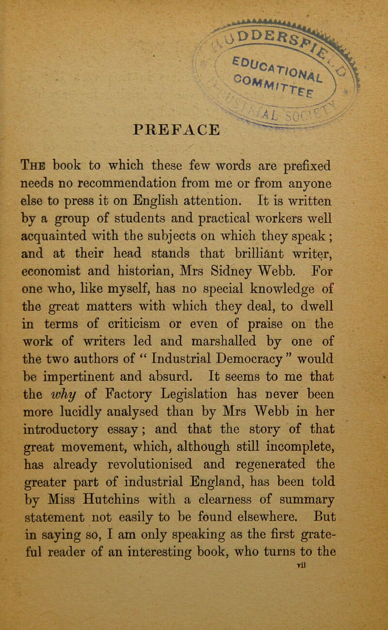 The book to which these few words are prefixed needs no recommendation from me or from anyone else to press it on English attention. It is written by a group of students and practical workers well acquainted with the subjects on which they speak; and at their head stands that brilliant writer, economist and historian, Mrs Sidney Webb. For one who, like myself, has no special knowledge of the great matters with which they deal, to dwell in terms of criticism or even of praise on the work of writers led and marshalled by one of the two authors of “ Industrial Democracy ” would be impertinent and absurd. It seems to me that the why of Factory Legislation has never been more lucidly analysed than by Mrs Webb in her introductory essay; and that the story of that great movement, which, although still incomplete, has already revolutionised and regenerated the greater part of industrial England, has been told by Miss Hutchins with a clearness of summary statement not easily to be found elsewhere. But in saying so, I am only speaking as the first grate- ful reader of an interesting book, who turns to the