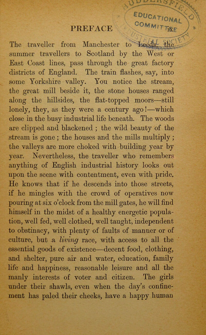 The traveller from Manchester hn summer travellers to Scotland by the West or East Coast lines, pass through the great factory districts of England. The train flashes, say, into some Yorkshire valley. You notice the stream, the great mill beside it, the stone houses ranged along the hillsides, the flat-topped moors—still lonely, they, as they were a century ago!—which close in the busy industrial life beneath. The woods are clipped and blackened ; the wild beauty of the stream is gone ; the houses and the mills multiply ; the valleys are more choked with building year by year. Nevertheless, the traveller who remembers anything of English industrial history looks out upon the scene with contentment, even with pride. He knows that if he descends into those streets, if he mingles with the crowd of operatives now pouring at six o’clock from the mill gates, he will find himself in the midst of a healthy energetic popula- tion, well fed, well clothed, well taught, independent to obstinacy, with plenty of faults of manner or of culture, but a living race, with access to all the essential goods of existence—decent food, clothing, and shelter, pure air and water, education, family life and happiness, reasonable leisure and all the manly interests of voter and citizen. The girls under their shawls, even when the day’s confine- ment has paled their cheeks, have a happy humau