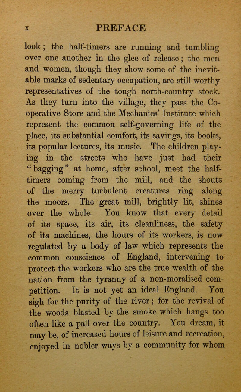 look; the half-timers are running and tumbling over one another in the glee of release; the men and women, though they show some of the inevit- able marks of sedentary occupation, are still worthy representatives of the tough north-country stock. As they turn into the village, they pass the Co- operative Store and the Mechanics’ Institute which represent the common self-governing life of the place, its substantial comfort, its savings, its books, its popular lectures, its music. The children play- ing in the streets who have just had their “ bagging ” at home, after school, meet the half- timers coming from the mill, and the shouts of the merry turbulent creatures ring along the moors. The great mill, brightly lit, shines over the whole. You know that every detail of its space, its air, its cleanliness, the safety of its machines, the hours of its workers, is now regulated by a body of law which represents the common conscience of England, intervening to protect the workers who are the true wealth of the nation from the tyranny of a non-moralised com- petition. It is not yet an ideal England. You sigh for the purity of the river; for the revival of the woods blasted by the smoke which hangs too often like a pall over the country. You dream, it may be, of increased hours of leisure and recreation, enjoyed in nobler ways by a community for whom