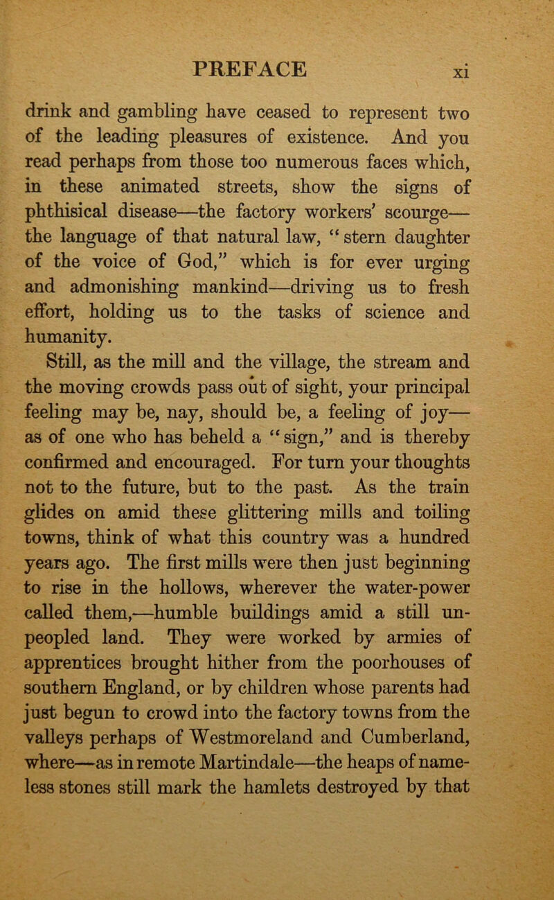 drink and gambling have ceased to represent two of the leading pleasures of existence. And you read perhaps from those too numerous faces which, in these animated streets, show the signs of phthisical disease—the factory workers’ scourge— the language of that natural law, “ stern daughter of the voice of God,” which is for ever urging and admonishing mankind—driving us to fresh effort, holding us to the tasks of science and humanity. Still, as the mill and the village, the stream and the moving crowds pass out of sight, your principal feeling may be, nay, should be, a feeling of joy— as of one who has beheld a “ sign,” and is thereby confirmed and encouraged. For turn your thoughts not to the future, but to the past. As the train glides on amid these glittering mills and toiling towns, think of what this country was a hundred years ago. The first mills were then just beginning to rise in the hollows, wherever the water-power called them,—humble buildings amid a still un- peopled land. They were worked by armies of apprentices brought hither from the poorhouses of southern England, or by children whose parents had just begun to crowd into the factory towns from the valleys perhaps of Westmoreland and Cumberland, where—as in remote Martindale—the heaps of name- less stones still mark the hamlets destroyed by that