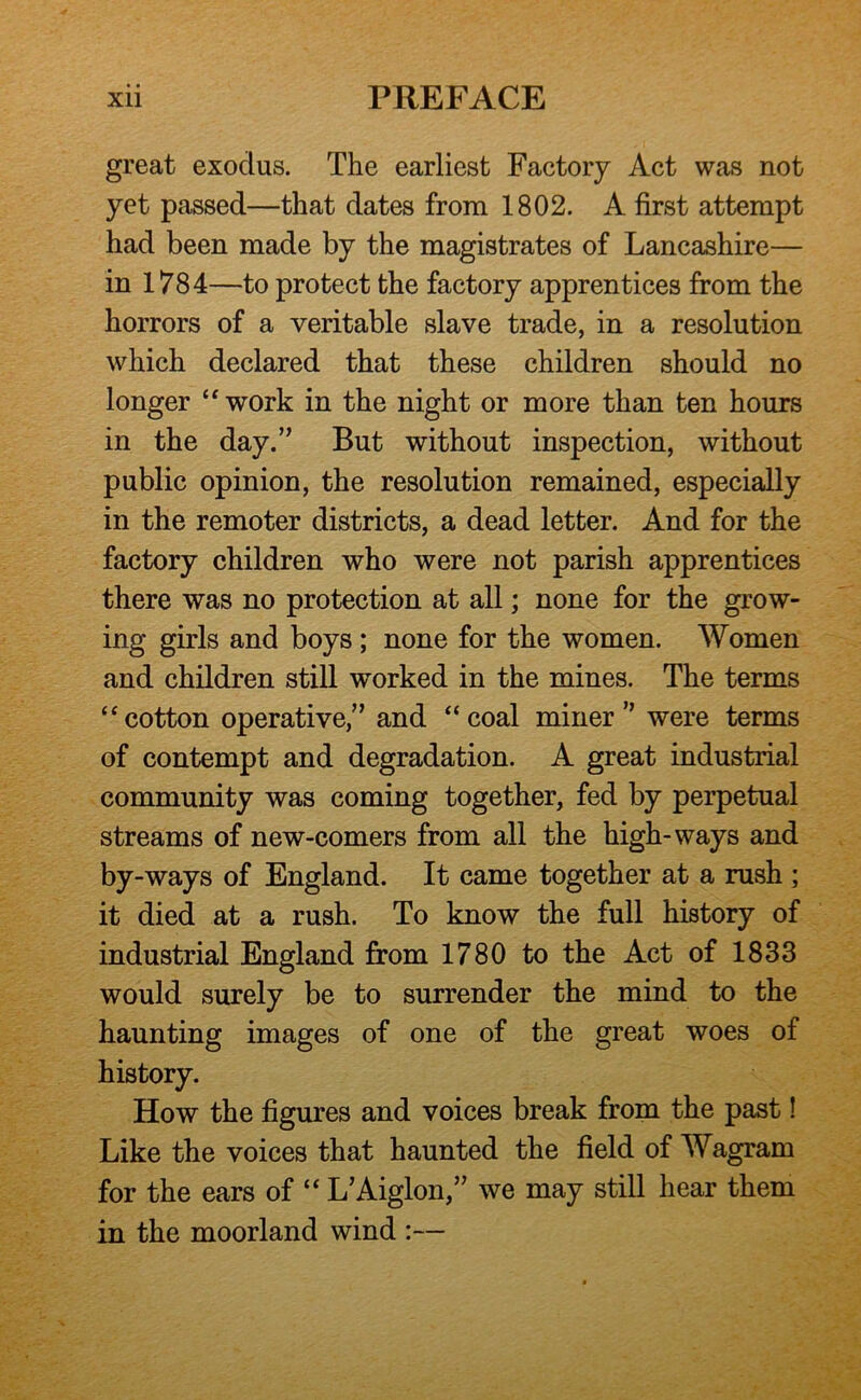 great exodus. The earliest Factory Act was not yet passed—that dates from 1802. A first attempt had been made by the magistrates of Lancashire— in 1784—to protect the factory apprentices from the horrors of a veritable slave trade, in a resolution which declared that these children should no longer “ work in the night or more than ten hours in the day.” But without inspection, without public opinion, the resolution remained, especially in the remoter districts, a dead letter. And for the factory children who were not parish apprentices there was no protection at all; none for the grow- ing girls and boys ; none for the women. Women and children still worked in the mines. The terms “cotton operative,” and “coal miner” were terms of contempt and degradation. A great industrial community was coming together, fed by perpetual streams of new-comers from all the high-ways and by-ways of England. It came together at a rush ; it died at a rush. To know the full history of industrial England from 1780 to the Act of 1833 would surely be to surrender the mind to the haunting images of one of the great woes of history. How the figures and voices break from the past! Like the voices that haunted the field of Wagram for the ears of “ L’Aiglon,” we may still hear them in the moorland wind :—