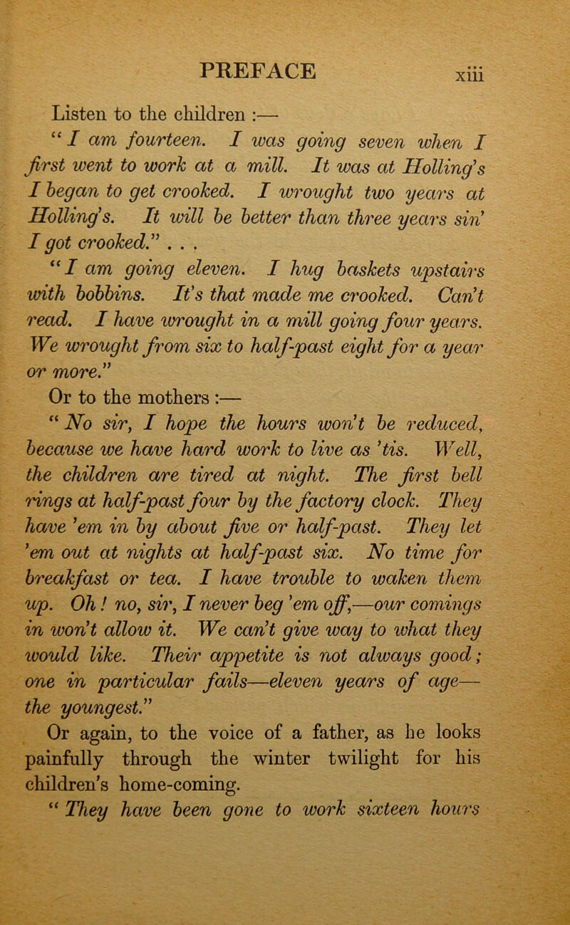 Xlll Listen to the children :— “ I am fourteen, I was going seven when I first went to work at a mill. It was at Holling’s I began to get crooked. I wrought two years at Holling's. It will he better than three years siii I got crooked.'^ . . . am going eleven. I hug baskets upstairs with bobbins. It's that made me crooked. Cant read. I have wrought in a mill going four years. We wrought from six to half-past eight for a year or more.” Or to the mothers :— “ No sir, I hope the hours won't be reduced, because we have hard work to live as His. Well, the children are tired at night. The first bell rings at half-past four by the factory clock. They have 'em in by about five or half-past. They let 'em out at nights at half-past six. No time for breakfast or tea. I have trouble to waken them up. Oh! no, sir, I never beg 'em off,—our comings in won't allow it. We can't give way to what they would like. Their appetite is not always good; one in particular fails—eleven years of age— the youngest.'' Or again, to the voice of a father, as he looks painfully through the winter twilight for his children’s home-coming. “ They have been gone to work sixteen hours