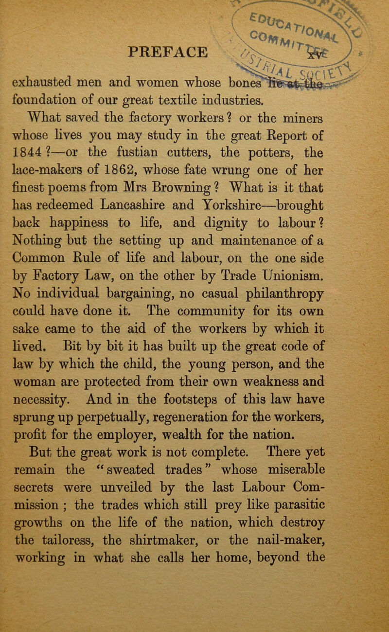 exhausted men and women whose bones foundation of our great textile industries. What saved the factory workers ? or the miners whose lives you may study in the great Keport of 1844 ?—or the fustian cutters, the potters, the lace-makers of 1862, whose fate wrung one of her finest poems from Mrs Browning ? What is it that has redeemed Lancashire and Yorkshire—brought back happiness to life, and dignity to labour? Nothing but the setting up and maintenance of a Common Rule of life and labour, on the one side by Factory Law, on the other by Trade Unionism. No individual bargaining, no casual philanthropy could have done it. The community for its own sake came to the aid of the workers by which it lived. Bit by bit it has built up the great code of law by which the child, the young person, and the woman are protected from their own weakness and necessity. And in the footsteps of this law have sprung up perpetually, regeneration for the workers, profit for the employer, wealth for the nation. But the great work is not complete. There yet remain the sweated trades ” whose miserable secrets were unveiled by the last Labour Com- mission ; the trades which still prey like parasitic growths on the life of the nation, which destroy the tailoress, the shirtmaker, or the nail-maker, working in what she calls her home, beyond the