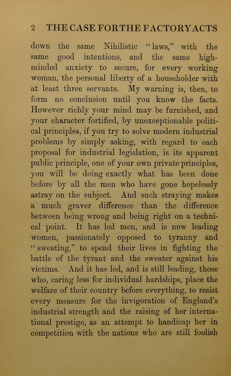 down the same Nihilistic “ laws,” with the same good intentions, and the same high- minded anxiety to secure, for every working woman, the personal liberty of a householder with at least three servants. My warning is, then, to form no conclusion until you know the facts. However richly your mind may be furnished, and your character fortified, by unexceptionable politi- cal principles, if you try to solve modern industrial problems by simply asking, with regard to each proposal for industrial legislation, is its apparent public principle, one of your own private principles, you will be doing exactly what has been done before by all the men who have gone hopelessly astray on the subject. And such straying makes a much graver difference than the difference between being wrong and being right on a techni- cal point. It has led men, and is now leading women, passionately opposed to tyranny and ‘‘ sweating,” to spend their lives in fighting the battle of the tyrant and the sweater against his victims. And it has led, and is still leading, those who, caring less for individual hardships, place the welfare of their country before everything, to resist every measure for the invigoration of England’s industrial strength and the raising of her interna- tional prestige, as an attempt to handicap her in competition with the nations who are still foolish