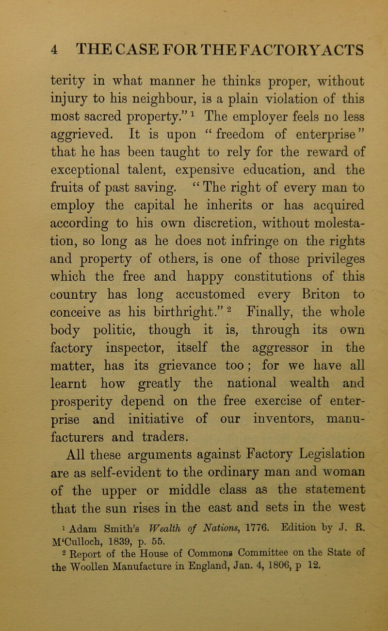 terity in what manner he thinks proper, without injury to his neighbour, is a plain violation of this most sacred property.” ^ The employer feels no less aggrieved. It is upon freedom of enterprise ” that he has been taught to rely for the reward of exceptional talent, expensive education, and the fruits of past saving. “ The right of every man to employ the capital he inherits or has acquired according to his own discretion, without molesta- tion, so long as he does not infringe on the rights and property of others, is one of those privileges which the free and happy constitutions of this country has long accustomed every Briton to conceive as his birthright.” ^ Finally, the whole body politic, though it is, through its own factory inspector, itself the aggressor in the matter, has its grievance too; for we have all learnt how greatly the national wealth and prosperity depend on the free exercise of enter- prise and initiative of our inventors, manu- facturers and traders. All these arguments against Factory Legislation are as self-evident to the ordinary man and woman of the upper or middle class as the statement that the sun rises in the east and sets in the west 1 Adam Smith’s Wealth of Nations, 1776. Edition by J. K. M‘Cullocb, 1839, p. 55. 2 Keport of the House of Commons Committee on the State of the Woollen Manufacture in England, Jan. 4, 1806, p 12,