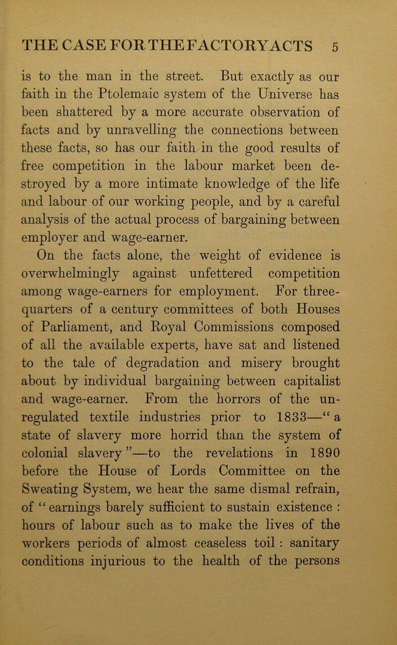 is to the man in the street. But exactly as our faith in the Ptolemaic system of the Universe has been shattered by a more accurate observation of facts and by unravelling the connections between these facts, so has our faith in the good results of free competition in the labour market been de- stroyed by a more intimate knowledge of the life and labour of our working people, and by a careful analysis of the actual process of bargaining between employer and wage-earner. On the facts alone, the weight of evidence is overwhelmingly against unfettered competition among wage-earners for employment. For three- quarters of a century committees of both Houses of Parliament, and Royal Commissions composed of all the available experts, have sat and listened to the tale of degradation and misery brought about by individual bargaining between capitalist and wage-earner. From the horrors of the un- regulated textile industries prior to 1833—“ a state of slavery more horrid than the system of colonial slavery”—to the revelations in 1890 before the House of Lords Committee on the Sweating System, we hear the same dismal refrain, of “earnings barely sufficient to sustain existence : hours of labour such as to make the lives of the workers periods of almost ceaseless toil: sanitary conditions injurious to the health of the persons
