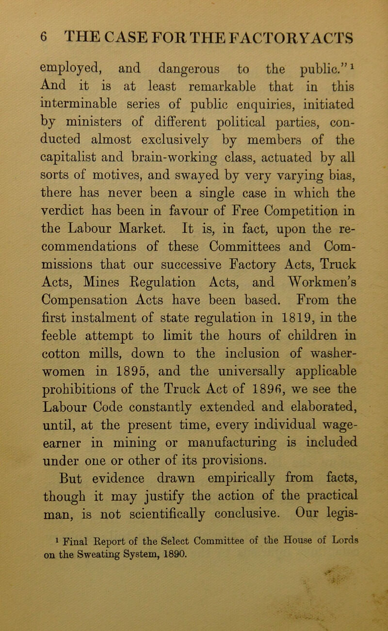 employed, and dangerous to the public.” ^ And it is at least remarkable that in this interminable series of public enquiries, initiated by ministers of different political parties, con- ducted almost exclusively by members of the capitalist and brain-working class, actuated by all sorts of motives, and swayed by very varying bias, there has never been a single case in which the verdict has been in favour of Free Competition in the Labour Market. It is, in fact, upon the re- commendations of these Committees and Com- missions that our successive Factory Acts, Truck Acts, Mines Regulation Acts, and Workmen’s Compensation Acts have been based. From the first instalment of state regulation in 1819, in the feeble attempt to limit the hours of children in cotton mills, down to the inclusion of washer- women in 1895, and the universally applicable prohibitions of the Truck Act of 1896, we see the Labour Code constantly extended and elaborated, until, at the present time, every individual wage- earner in mining or manufacturing is included under one or other of its provisions. But evidence drawn empirically from facts, though it may justify the action of the practical man, is not scientifically conclusive. Our legis- 1 Final Report of the Select Committee of the House of Lords on the Sweating System, 1890.