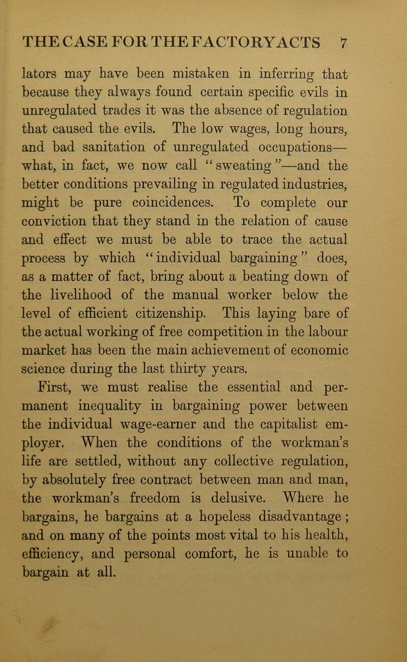 lators may have been mistaken in inferring that because they always found certain specific evils in unregulated trades it was the absence of regulation that caused the evils. The low wages, long hours, and bad sanitation of unregulated occupations— what, in fact, we now call “ sweating ”—and the better conditions prevailing in regulated industries, might be pure coincidences. To complete our conviction that they stand in the relation of cause and effect we must be able to trace the actual process by which “ individual bargaining ” does, as a matter of fact, bring about a beating down of the livelihood of the manual worker below the level of efficient citizenship. This laying bare of the actual working of free competition in the labour market has been the main achievement of economic science during the last thirty years. First, we must realise the essential and per- manent inequality in bargaining power between the individual wage-earner and the capitalist em- ployer. When the conditions of the workman s life are settled, without any collective regulation, by absolutely free contract between man and man, the workman’s freedom is delusive. Where he bargains, he bargains at a hopeless disadvantage; and on many of the points most vital to his health, efficiency, and personal comfort, he is unable to bargain at all.