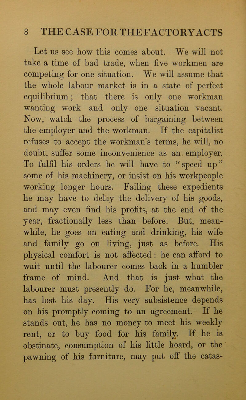 Let us see how this comes about. We will not take a time of bad trade, when five workmen are competing for one situation. We will assume that the whole labour market is in a state of perfect equilibrium; that there is only one workman wanting work and only one situation vacant. Now, watch the process of bargaining between the employer and the workman. If the capitalist refuses to accept the workman’s terms, he will, no doubt, suffer some inconvenience as an. employer. To fulfil his orders he will have to “speed up” some of his machinery, or insist on his workpeople working longer hours. Failing these expedients he may have to delay the delivery of his goods, and may even find his profits, at the end of the year, fractionally less than before. But, mean- while, he goes on eating and drinking, his wife and family go on living, just as before. His physical comfort is not affected : he can afford to wait until the labourer comes back in a humbler frame of mind. And that is just what the labourer must presently do. For he, meanwhile, has lost his day. His very subsistence depends on his promptly coming to an agreement. If he stands out, he has no money to meet his weekly rent, or to buy food for his family. If he is obstinate, consumption of his little hoard, or the pawning of his furniture, may put off the catas-