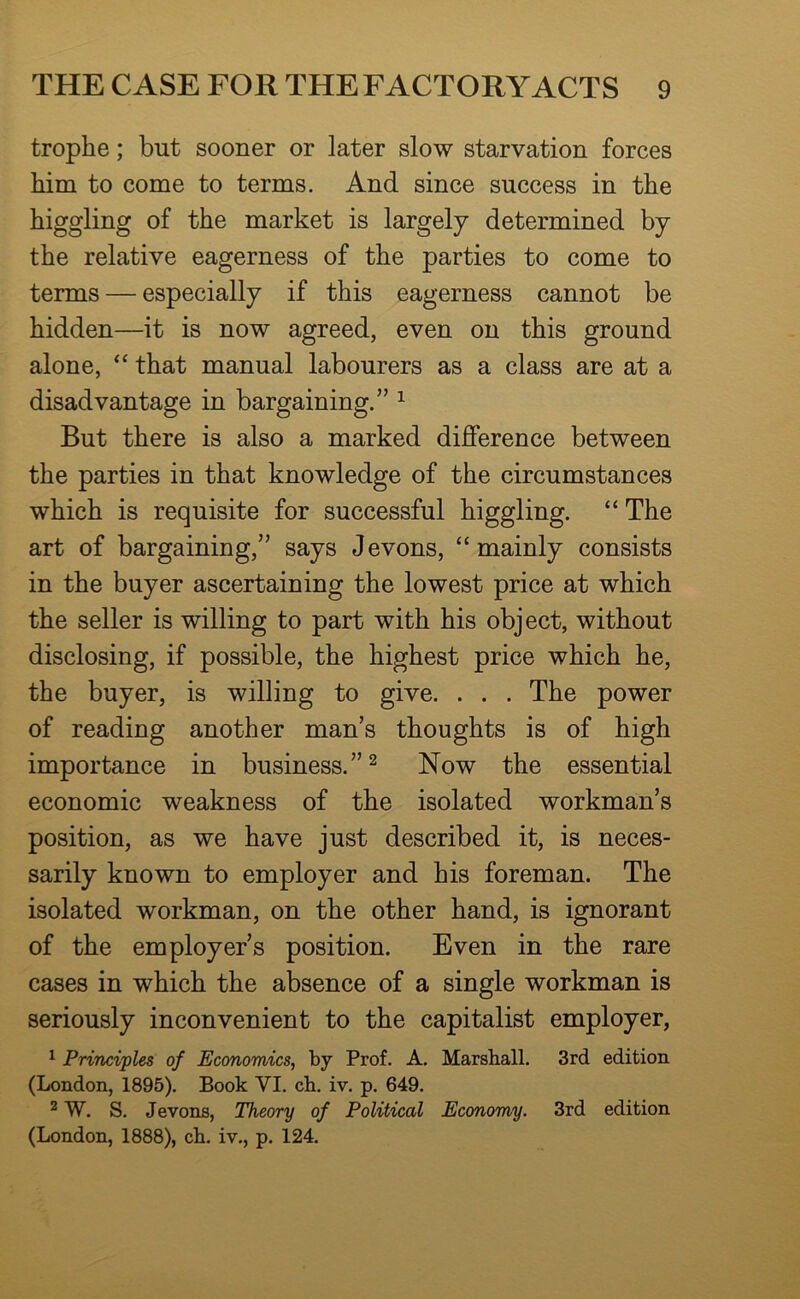 trophe; but sooner or later slow starvation forces him to come to terms. And since success in the higgling of the market is largely determined by the relative eagerness of the parties to come to terms — especially if this eagerness cannot be hidden—it is now agreed, even on this ground alone, “ that manual labourers as a class are at a disadvantage in bargaining.” ^ But there is also a marked difference between the parties in that knowledge of the circumstances which is requisite for successful higgling. “ The art of bargaining,” says Jevons, “mainly consists in the buyer ascertaining the lowest price at which the seller is willing to part with his object, without disclosing, if possible, the highest price which he, the buyer, is willing to give. . . . The power of reading another man’s thoughts is of high importance in business.” ^ Now the essential economic weakness of the isolated workman’s position, as we have just described it, is neces- sarily known to employer and his foreman. The isolated workman, on the other hand, is ignorant of the employer’s position. Even in the rare cases in which the absence of a single workman is seriously inconvenient to the capitalist employer, ^ Principles of Economics^ by Prof. A. Marshall. 3rd edition (London, 1895). Book VI. ch. iv. p. 649. ^ W. S. Jevons, Theory of Political Economy. 3rd edition (London, 1888), ch. iv., p. 124.