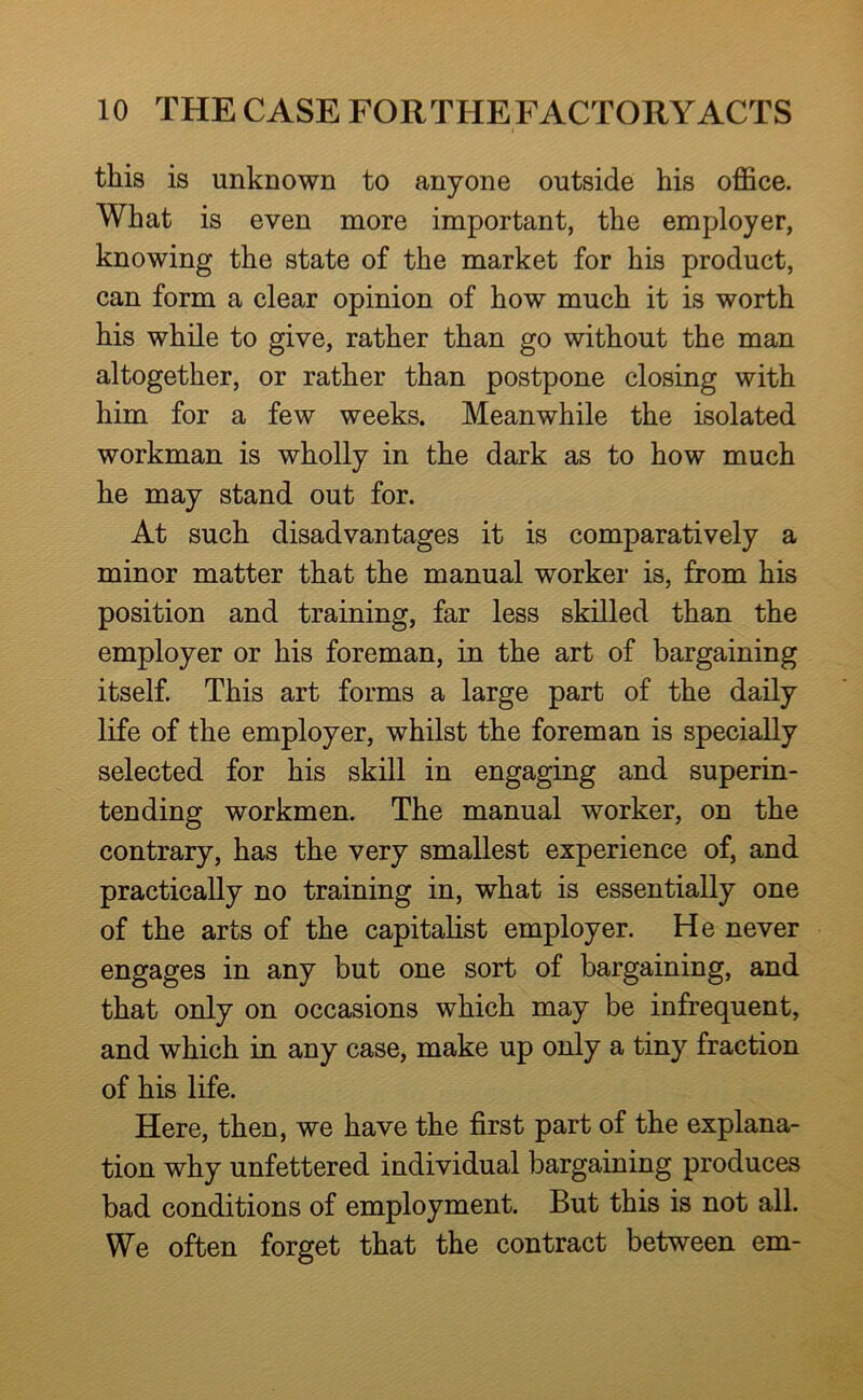 this is unknown to anyone outside his oflBce. What is even more important, the employer, knowing the state of the market for his product, can form a clear opinion of how much it is worth his while to give, rather than go without the man altogether, or rather than postpone closing with him for a few weeks. Meanwhile the isolated workman is wholly in the dark as to how much he may stand out for. At such disadvantages it is comparatively a minor matter that the manual worker is, from his position and training, far less skilled than the employer or his foreman, in the art of bargaining itself. This art forms a large part of the daily life of the employer, whilst the foreman is specially selected for his skill in engaging and superin- tending workmen. The manual worker, on the contrary, has the very smallest experience of, and practically no training in, what is essentially one of the arts of the capitalist employer. He never engages in any but one sort of bargaining, and that only on occasions which may be infrequent, and which in any case, make up only a tiny fraction of his life. Here, then, we have the first part of the explana- tion why unfettered individual bargaining produces bad conditions of employment. But this is not all. We often forget that the contract between em-