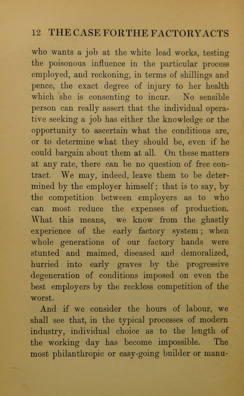 who wants a job at the white lead works, testing the poisonous influence in the particular process employed, and reckoning, in terms of shillings and pence, the exact degree of injury to her health which she is consenting to incur. No sensible person can really assert that the individual opera- tive seeking a job has either the knowledge or the opportunity to ascertain what the conditions are, or to determine what they should be, even if he could bargain about them at all. On these matters at any rate, there can be no question of free con- tract We may, indeed, leave them to be deter- mined by the employer himself; that is to say, by the competition between employers as to who can most reduce the expenses of production. What this means, we know from the ghastly experience of the early factory system; when whole generations of our factory hands were stunted and maimed, diseased and demoralized, hurried into early graves by the progressive degeneration of conditions imposed on even the best employers by the reckless competition of the worst. And if we consider the hours of labour, we shall see that, in the typical processes of modern industry, individual choice as to the length of the working day has become impossible. The most philanthropic or easy-going builder or manu-