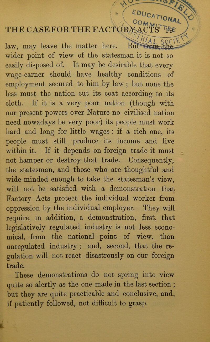 ;o( L law, may leave the matter here. BuT^ wider point of view of the statesman it is not so easily disposed of. It may be desirable that every wage-earner should have healthy conditions of employment secured to him by law ; but none the less must the nation cut its coat according to its cloth. If it is a very poor nation (though with our present powers over Nature no civilised nation need nowadays be very poor) its people must work hard and long for little wages : if a rich one, its people must still produce its income and live within it. If it depends on foreign trade it must not hamper or destroy that trade. Consequently, the statesman, and those who are thoughtful and wide-minded enough to take the statesman s view, will not be satisfied with a demonstration that Factory Acts protect the individual worker from oppression by the individual employer. They will require, in addition, a demonstration, first, that legislatively regulated industry is not less econo- mical, from the national point of view, than unregulated industry; and, second, that the re- gulation will not react disastrously on our foreign trade. These demonstrations do not spring into view quite so alertly as the one made in the last section ; but they are quite practicable and conclusive, and, if patiently followed, not difficult to grasp.