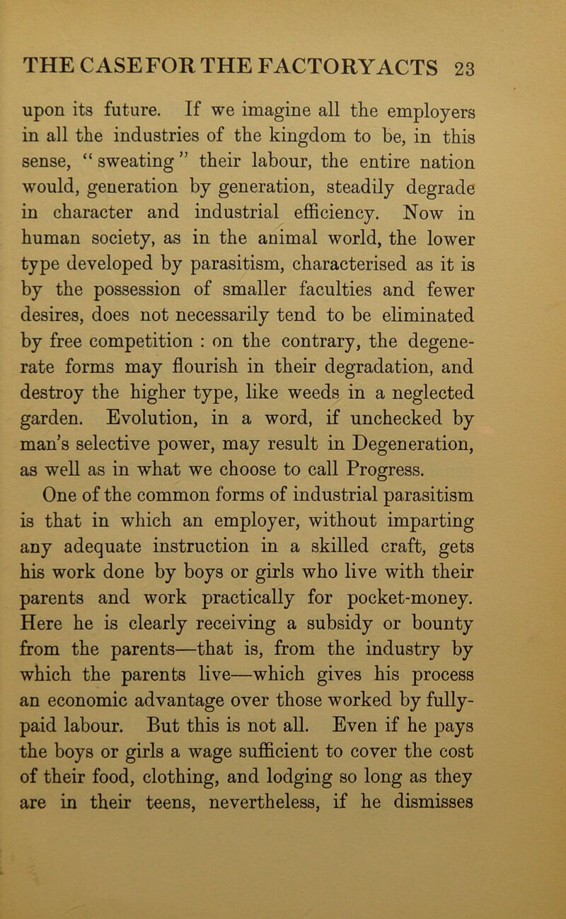 upon its future. If we imagine all the employers in all the industries of the kingdom to he, in this sense, “ sweating ” their labour, the entire nation would, generation by generation, steadily degrade in character and industrial efficiency. Now in human society, as in the animal world, the lower type developed by parasitism, characterised as it is by the possession of smaller faculties and fewer desires, does not necessarily tend to be eliminated by free competition : on the contrary, the degene- rate forms may flourish in their degradation, and destroy the higher type, like weeds in a neglected garden. Evolution, in a word, if unchecked by man’s selective power, may result in Degeneration, as well as in what we choose to call Progress. One of the common forms of industrial parasitism is that in which an employer, without imparting any adequate instruction in a skilled craft, gets his work done by boys or girls who live with their parents and work practically for pocket-money. Here he is clearly receiving a subsidy or bounty from the parents—that is, from the industry by which the parents live—which gives his process an economic advantage over those worked by fully- paid labour. But this is not all. Even if he pays the boys or girls a wage sufficient to cover the cost of their food, clothing, and lodging so long as they are in their teens, nevertheless, if he dismisses