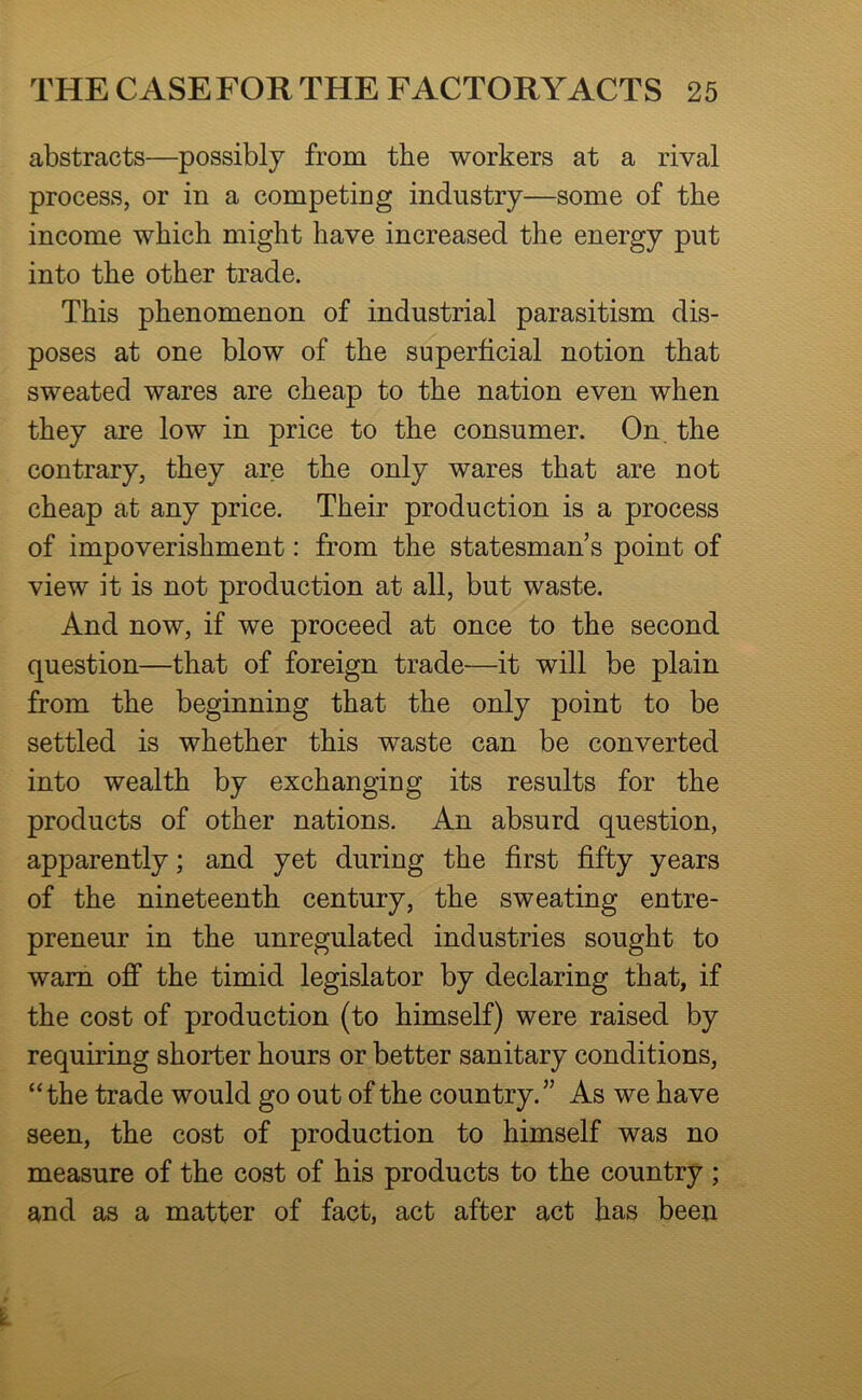 abstracts—possibly from the workers at a rival process, or in a competing industry—some of the income which might have increased the energy put into the other trade. This phenomenon of industrial parasitism dis- poses at one blow of the superficial notion that sweated wares are cheap to the nation even when they are low in price to the consumer. On. the contrary, they are the only wares that are not cheap at any price. Their production is a process of impoverishment: from the statesman’s point of view it is not production at all, but waste. And now, if we proceed at once to the second question—that of foreign trade—it will be plain from the beginning that the only point to be settled is whether this waste can be converted into wealth by exchanging its results for the products of other nations. An absurd question, apparently; and yet during the first fifty years of the nineteenth century, the sweating entre- preneur in the unregulated industries sought to warn off the timid legislator by declaring that, if the cost of production (to himself) were raised by requiring shorter hours or better sanitary conditions, “the trade would go out of the country.” As we have seen, the cost of production to himself was no measure of the cost of his products to the country ; and as a matter of fact, act after act has been