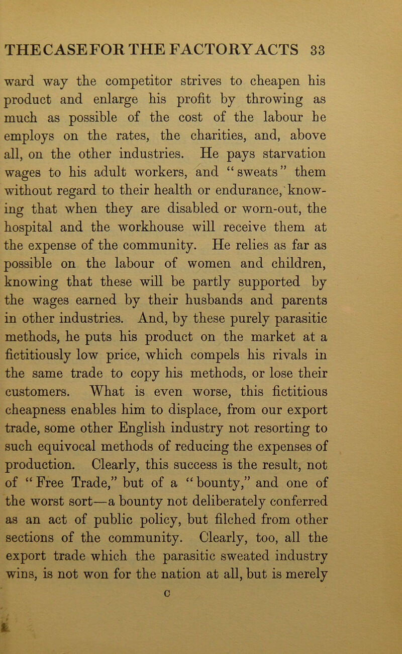 ward way the competitor strives to cheapen his product and enlarge his profit by throwing as much as possible of the cost of the labour he employs on the rates, the charities, and, above all, on the other industries. He pays starvation wages to his adult workers, and “sweats” them without regard to their health or endurance, know- ing that when they are disabled or worn-out, the hospital and the workhouse will receive them at the expense of the community. He relies as far as possible on the labour of women and children, knowing that these will be partly supported by the wages earned by their husbands and parents in other industries. And, by these purely parasitic methods, he puts his product on the market at a fictitiously low price, which compels his rivals in the same trade to copy his methods, or lose their customers. What is even worse, this fictitious cheapness enables him to displace, from our export trade, some other English industry not resorting to such equivocal methods of reducing the expenses of production. Clearly, this success is the result, not of “ Free Trade,” but of a “ bounty,” and one of the worst sort—a bounty not deliberately conferred as an act of public policy, but filched from other sections of the community. Clearly, too, all the export trade which the parasitic sweated industry wins, is not won for the nation at all, but is merely 0 1