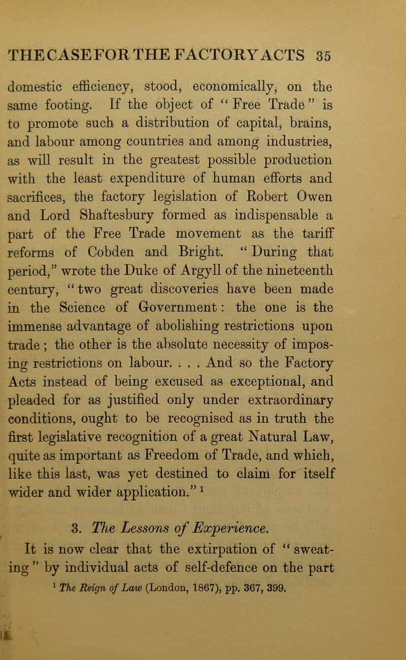 domestic efficiency, stood, economically, on the same footing. If the object of “Free Trade” is to promote such a distribution of capital, brains, and labour among countries and among industries, as will result in the greatest possible production with the least expenditure of human efforts and sacrifices, the factory legislation of Robert Owen and Lord Shaftesbury formed as indispensable a part of the Free Trade movement as the tariff reforms of Cobden and Bright. “ During that period,” wrote the Duke of Argyll of the nineteenth century, “two great discoveries have been made in the Science of Government: the one is the immense advantage of abolishing restrictions upon trade ; the other is the absolute necessity of impos- ing restrictions on labour. . . . And so the Factory Acts instead of being excused as exceptional, and pleaded for as justified only under extraordinary conditions, ought to be recognised as in truth the first legislative recognition of a great Natural Law, quite as important as Freedom of Trade, and which, like this last, was yet destined to claim for itself wider and wider application.” ^ 3. The Lessons of Experience. It is now clear that the extirpation of “ sweat- ing ” by individual acts of self-defence on the part ^ The Reign of Loajo (London, 1867), pp. 367, 399,