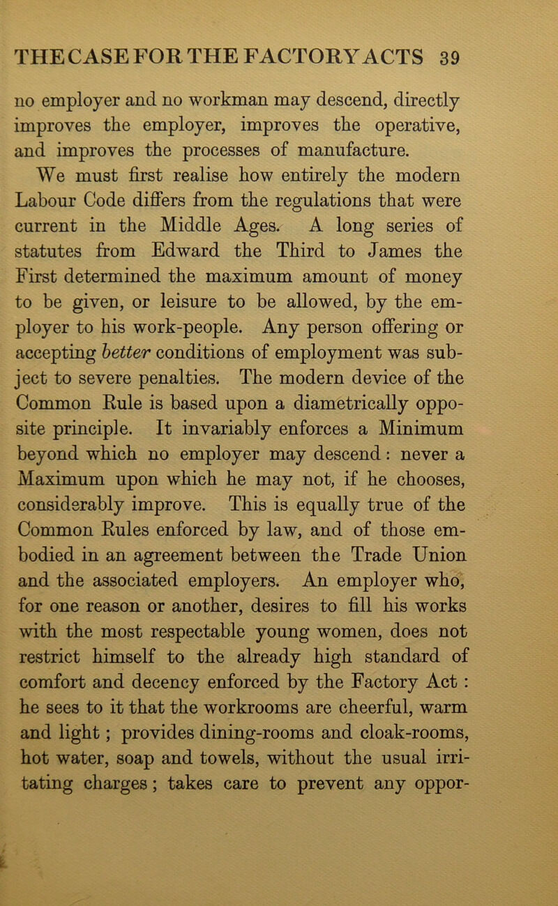 no employer and no workman may descend, directly improves the employer, improves the operative, and improves the processes of manufacture. We must first realise how entirely the modern Labour Code difiers from the regulations that were current in the Middle Ages. A long series of statutes from Edward the Third to James the First determined the maximum amount of money to be given, or leisure to be allowed, by the em- ployer to his work-people. Any person ofiering or accepting better conditions of employment was sub- ject to severe penalties. The modern device of the Common Eule is based upon a diametrically oppo- site principle. It invariably enforces a Minimum beyond which no employer may descend: never a Maximum upon which he may not, if he chooses, considerably improve. This is equally true of the Common Eules enforced by law, and of those em- bodied in an agreement between the Trade Union and the associated employers. An employer who, for one reason or another, desires to fill his works with the most respectable young women, does not restrict himself to the already high standard of comfort and decency enforced by the Factory Act: he sees to it that the workrooms are cheerful, warm and light; provides dining-rooms and cloak-rooms, hot water, soap and towels, without the usual irri- tating charges; takes care to prevent any oppor-