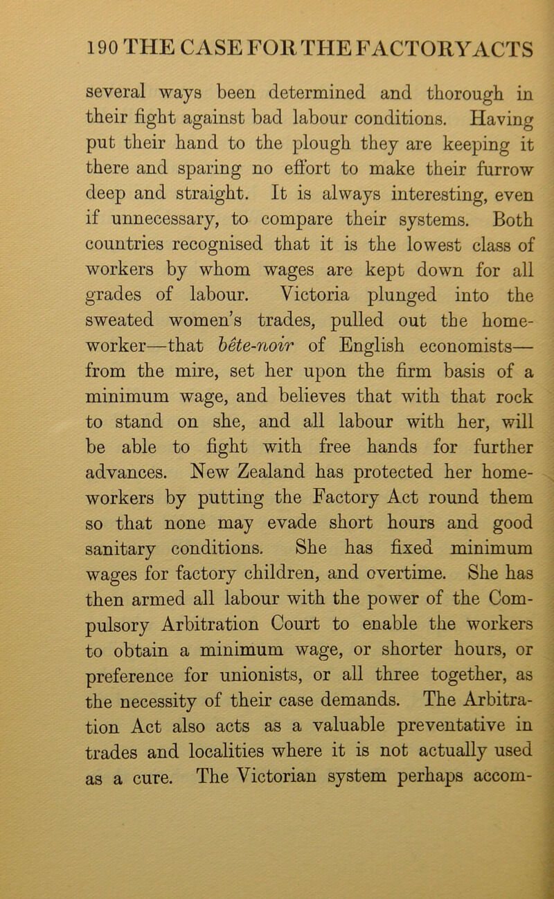 several ways been determined and thorough in their fight against bad labour conditions. Having put their hand to the plough they are keeping it there and sparing no efibrt to make their furrow deep and straight. It is always interesting, even if unnecessary, to compare their systems. Both countries recognised that it is the lowest class of workers by whom wages are kept down for all grades of labour. Victoria plunged into the sweated women’s trades, pulled out the home- worker—that hSte-noir of English economists— from the mire, set her upon the firm basis of a minimum wage, and believes that with that rock to stand on she, and all labour with her, will be able to fight with free hands for further advances. New Zealand has protected her home- workers by putting the Factory Act round them so that none may evade short hours and good sanitary conditions. She has fixed minimum wages for factory children, and overtime. She has then armed all labour with the power of the Com- pulsory Arbitration Court to enable the workers to obtain a minimum wage, or shorter hours, or preference for unionists, or all three together, as the necessity of their case demands. The Arbitra- tion Act also acts as a valuable preventative in trades and localities where it is not actually used as a cure. The Victorian system perhaps accom-