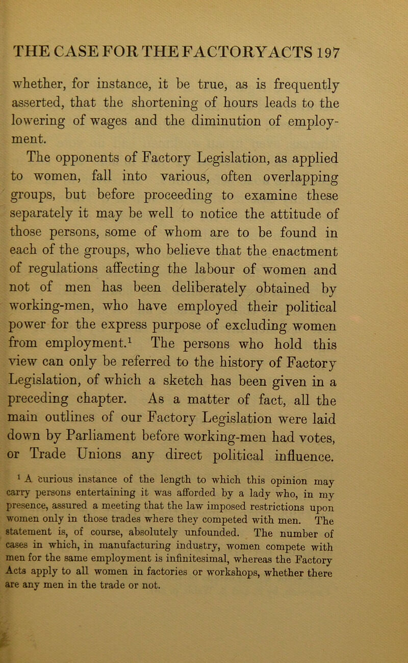 whether, for instance, it be true, as is frequently asserted, that the shortening of hours leads to the lowering of wages and the diminution of employ- ment. The opponents of Factory Legislation, as applied to women, fall into various, often overlapping groups, but before proceeding to examine these separately it may be well to notice the attitude of those persons, some of whom are to be found in each of the groups, who believe that the enactment of regulations affecting the labour of women and not of men has been deliberately obtained by working-men, who have employed their political power for the express purpose of excluding women from employment.^ The persons who hold this view can only be referred to the history of Factory Legislation, of which a sketch has been given in a preceding chapter. As a matter of fact, all the main outlines of our Factory Legislation were laid down by Parliament before working-men had votes, or Trade Unions any direct political influence. 1 A curious instance of the length to which this opinion may- carry persons entertaining it was afforded by a lady who, in my presence, assured a meeting that the law imposed restrictions upon women only in those trades where they competed with men. The statement is, of course, absolutely unfounded. The number of cases in which, in manufacturing industry, women compete with men for the same employment is infinitesimal, whereas the Factory Acts apply to all women in factories or workshops, whether there are any men in the trade or not.