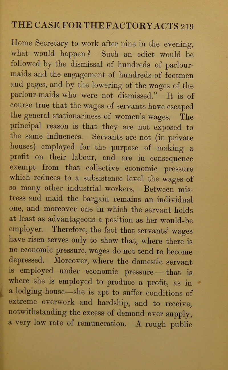 Home Secretary to work after nine in the evening, what would happen ? Such an edict would be followed by the dismissal of hundreds of parlour- maids and the engagement of hundreds of footmen and pages, and by the lowering of the wages of the parlour-maids who were not dismissed.” It is of course true that the wages of servants have escaped the general stationariness of women’s wages. The principal reason is that they are not exposed to the same influences. Servants are not (in private houses) employed for the purpose of making a profit on their labour, and are in consequence exempt from that collective economic pressure which reduces to a subsistence level the wages of so many other industrial workers. Between mis- tress and maid the bargain remains an individual one, and moreover one in which the servant holds at least as advantageous a position as her would-be employer. Therefore, the fact that servants’ wages have risen serves only to show that, where there is no economic pressure, wages do not tend to become depressed. Moreover, where the domestic servant is employed under economic pressure — that is where she is employed to produce a profit, as in a lodging-house—she is apt to sufier conditions of extreme overwork and hardship, and to receive, notwithstanding the excess of demand over supply, a very low rate of remuneration. A rough public