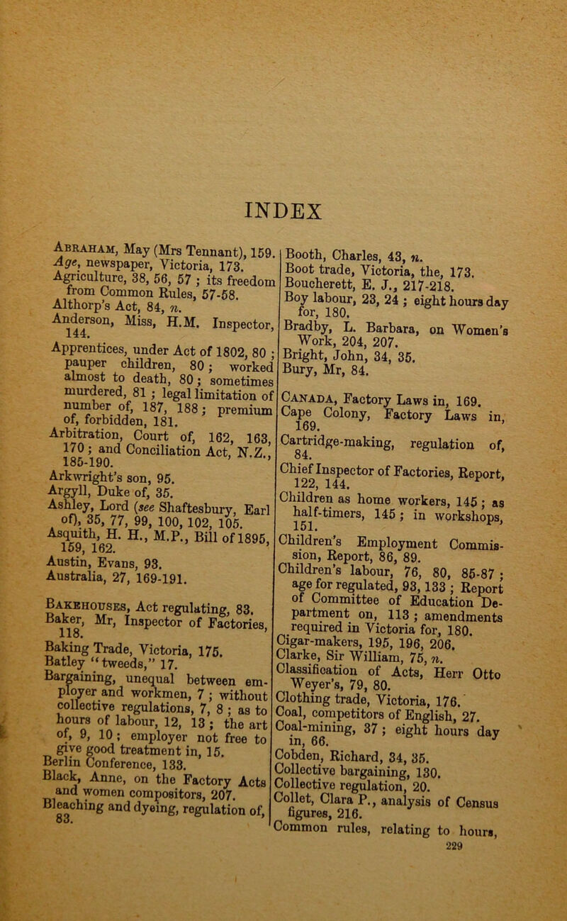 Abraham, May (Mrs Tennant), 159. Affe, newspaper, Victoria, 173. Agriculture, 38, 56, 57 ; its freedom from Common Rules, 57-58. Althorp’s Act, 84, n. Miss, H.M. Inspector, Apprentices, under Act of 1802, 80 • pauper children, 80; worked almost to death, 80; sometimes murdered, 81 ; legal limitation of number of, 187, 188; premium of, forbidden, 181. Arbitration, Court of, 162, 163 170; and Conciliation Act. N.Z ! 185-190. ’ Arkwright’s son, 95. Argyll, Duke of, 35. Ashley, Lord (see Shaftesbury, Earl of), 35, 77, 99, 100,102, 105. Mmth, H. H., M.P., Bill of 1895, 159, 162. Austin, Evans, 93. Australia, 27, 169-191. Booth, Charles, 43, n. Boot trade, Victoria, the, 173. Boucherett, E. J., 217-218. Boy labour, 23, 24 ; eight hours day for, 180. ^ Bradby, L. Barbara, on Women’s Work, 204, 207. Bright, John, 34, 35. Bury, Mr, 84. Bakehouses, Act regulating, 83. Baker, Mr, Inspector of Factories, 118. Baking Trade, Victoria, 175. Batley “tweeds,” 17. Bargaining, unequal between em- ployer and workmen, 7 ; without collective regulations, 7, 8 ; as to hours of labour, 12, 13 ; the art of, 9, 10; employer not free to give good treatment in, 15. Berlin Conference, 133. Black, Anne, on the Factory Acts and women compositors, 207. Bleaching and dyeing, regulation of, 83. Canada, Factory Laws in, 169. Cape Colony, Factory Laws in 169. Cartridge-making, regulation of, 84. Chief Inspector of Factories, Report. 122, 144. ^ ’ Children as home workers, 145 ; as half-timers, 145; in workshops, 151» Children’s Employment Commis- sion, Report, 86, 89. Children’s labour, 76, 80, 85-87 • age for regulated, 93,133 ; Report of Committee of Education De- partment on, 113 ; amendments required in Victoria for, 180. Cigar-makers, 195, 196, 206. Clarke, Sir William, 75, n. Classification of Acts, Herr Otto Weyer’s, 79, 80. Clothing trade, Victoria, 176. Coal, competitors of English, 27. Coal-mining, 37; eight hours day in, 66. Cobden, Richard, 34, 35. Collective bargaining, 130. Collective regulation, 20. Collet, Clara P., analysis of Census figures, 216. Common rules, relating to hours,