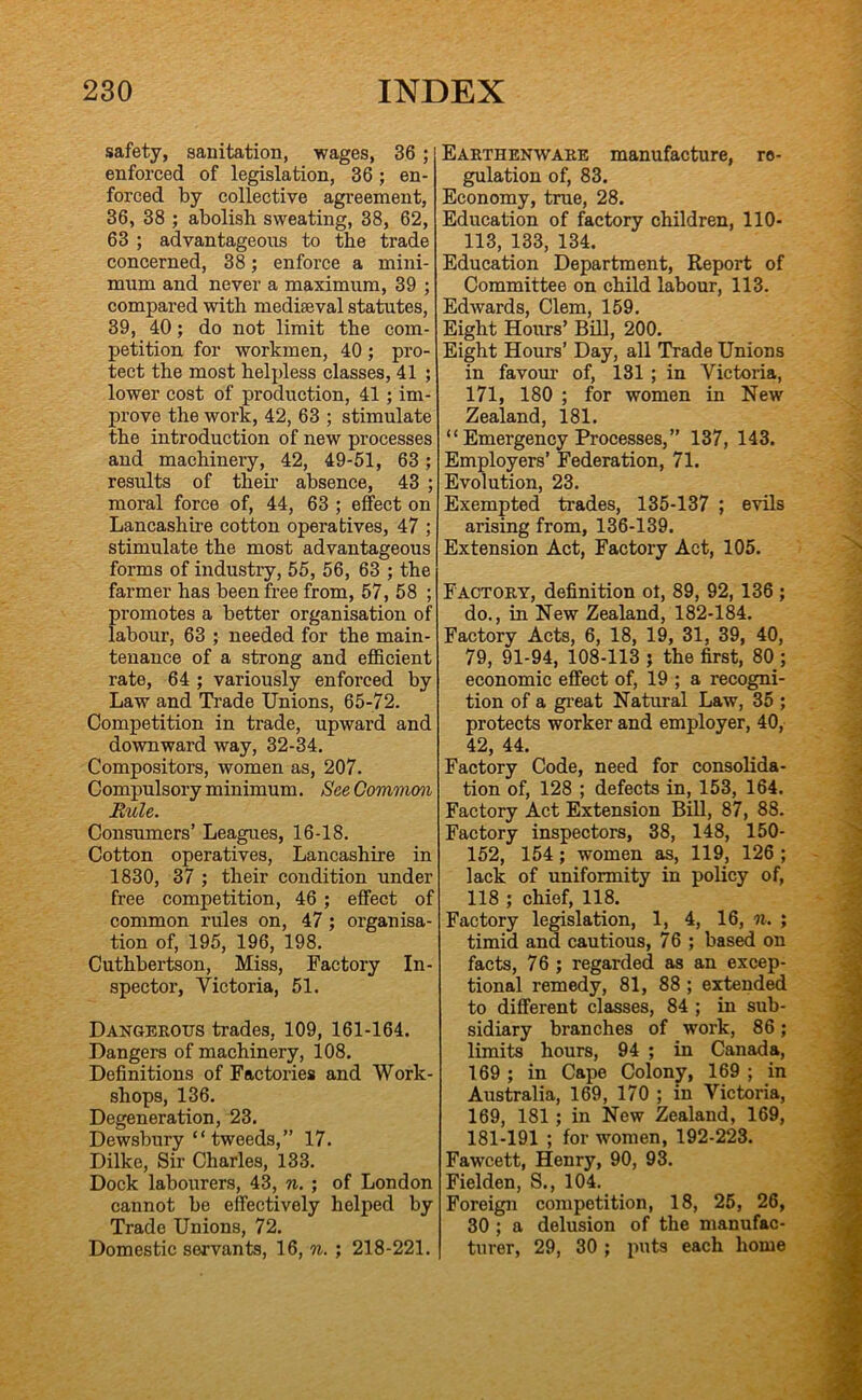safety, sanitation, wages, 36 ; enforced of legislation, 36 ; en- forced by collective agreement, 36, 38 ; abolish sweating, 38, 62, 63 ; advantageous to the trade concerned, 38; enforce a mini- mum and never a maximum, 39 ; compared with mediaeval statutes, 39, 40; do not limit the com- petition for workmen, 40; pro- tect the most helpless classes, 41 ; lower cost of production, 41; im- prove the work, 42, 63 ; stimulate the introduction of new processes and machinery, 42, 49-51, 63; results of their absence, 43 ; moral force of, 44, 63 ; effect on Lancashire cotton operatives, 47 ; stimulate the most advantageous forms of industry, 55, 56, 63 ; the farmer has been free from, 57, 58 ; promotes a better organisation of labour, 63 ; needed for the main- tenance of a strong and efficient rate, 64 ; variously enforced by Law and Ti’ade Unions, 65-72. Competition in trade, upward and downward way, 32-34. Compositors, women as, 207. Compulsory minimum. See Common Rule. Consumers’ Leagues, 16-18. Cotton operatives, Lancashire in 1830, 37 ; their condition under free competition, 46 ; effect of common rules on, 47; organisa- tion of, 195, 196, 198. Cuthbertson, Miss, Factory In- spector, Victoria, 51. Dangerous trades, 109, 161-164. Dangers of machinery, 108. Definitions of Factories and Work- shops, 136. Degeneration, 23. Dewsbury “ tweeds,” 17. Dilke, Sir Charles, 133. Dock labourers, 43, n. ; of London cannot be effectively helped by Trade Unions, 72. Domestic servants, 16, n. ; 218-221. Earthenware manufacture, re- gulation of, 83. Economy, true, 28. Education of factory children, 110- 113, 133, 134. Education Department, Report of Committee on child labour, 113. Edwards, Clem, 159. Eight Hours’ Bill, 200. Eight Hours’ Day, all Trade Unions in favour of, 131; in Victoria, 171, 180 ; for women in New Zealand, 181. “ Emergency Processes,” 137, 143. Employers’ Federation, 71. Evolution, 23. Exempted trades, 135-137 ; evils arising from, 136-139. Extension Act, Factory Act, 105. Factory, definition ot, 89, 92,136 ; do., in New Zealand, 182-184. Factory Acts, 6, 18, 19, 31, 39, 40, 79, 91-94, 108-113 j the first, 80 ; economic effect of, 19 ; a recogni- tion of a gi-eat Natural Law, 35 ; protects worker and employer, 40, 42, 44. Factory Code, need for consolida- tion of, 128 ; defects in, 153, 164. Factory Act Extension Bill, 87, 88. Factory inspectors, 38, 148, 150- 152, 154; women as, 119, 126 ; lack of uniformity in policy of, 118 ; chief, 118. Factory legislation, 1, 4, 16, n. ; timid and cautious, 76 ; bas^ on facts, 76; regarded as an excep- tional remedy, 81, 88; extended to different classes, 84 ; in sub- sidiary branches of work, 86; limits hours, 94 ; in Canada, 169 ; in Cape Colony, 169 ; in Australia, 169, 170 ; in Victoria, 169, 181; in New Zealand, 169, 181-191 ; for women, 192-223. Fawcett, Henry, 90, 93. Fielden, S., 104.^ Foreign competition, 18, 25, 26, 30 ; a delusion of the manufac- turer, 29, 30 ; puts each home