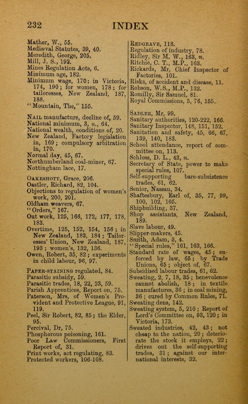 Mather, W., 55. Mediaeval Statutes, 39, 40. Meredith, George, 205. Mill, J. S., 192. Mines Regulation Acts, 6. Minimum age, 182. Minimum wage, 170; in Victoria, 174, 190; for women, 178; for tailoresses. New Zealand, 187, 188. “Mountain, The,” 155. Nail manufacture, decline of, 59. National minimum, 3, n., 64. National wealth, conditions of, 20, New Zealand, Factory legislation in, 169; compulsory arbitration in, 170. Normal day, 45, 67. Northumberland coal-miner, 67. Nottingham lace, 17. Oakeshott, Grace, 206. Oastler, Richard, 82, 104. Objections to regulation of women’s work, 200, 201. Oldham weavers, 67. “ Orders,” 167. Out work, 125, 166, 172, 177, 178, 183. Overtime, 125, 152, 154, 156 ; in New Zealand, 183, 184 ; Tailor- esses’ Union, New Zealand, 187, 193 ; women’s, 132, 136. Owen, Robert, 35, 82; experiments in child labour, 96, 97. Paper-staining regulated, 84. Parasitic subsidy, 59. Parasitic trades, 18, 22, 23, 59. Parish Apprentices, Report on, 75. Paterson, Mrs, of Women’s Pro- vident and Protective League, 91, 119. Peel, Sir Robert, 82, 85 ; the Elder, 95. Percival, Dr, 75. Phosphorous poisoning, 161. Poor Law Commissioners, First Report of, 31. Print works, act regulating, 83. Protected workers, 106-108. Redgrave, 118. Regulation of industry, 78. Ridley, Sir M. W., 163, n. Ritchie, ,C. T., M.P., 163. Rickards, Mr, Chief Inspector of Factories, 101. Risks, of accident and disease, 11. Robson, W.S., M.P., 132. Romilly, Sir Samuel, 81. Royal Commissions, 5, 76, 155. Sadler, Mr, 99. Sanitary authorities, 120-222, 166. Sanitary Inspector, 148, 151, 152. Sanitation and safety, 45, 66, 67, 139, 140, 183. School attendance, report of com- mittee on, 113. Schloss, D. L., 43, n. Secretary of State, power to make special rules, 107. Self-supporting bare-subsistence trades, 61, 62. Senior, Nassau, 34. Shaftesbury, Earl of, 35, 77, 99, 100, 102, 105. Shipbuilding, 37. Shop assistants. New Zealand, 189. Slave labour, 49. Slipper-makers, 45. Smith, Adam, 3, 4. “Special rules,” 161, 163, 166. Standard rate of wages, 45; en- forced by law, 65; by Trade Unions, 65 ; object of, 67. Subsidised labour trades, 61, 62. Sweating, 2, 7, 18, 35 ; benevolence cannot abolish, 18; in textile manufactures, 36 ; in coal mining, 36 ; cured by Common Rules, 71. Sweating dens, 142. Sweating system, 5, 210 ; Report of Lord’s Committee on, 93, 120 ; in Victoria, 173. Sweated industries, 42, 43; not cheap to the nation, 20 ; deterio- rate the stock it employs, 22; drives out the self-supporting trades, 31 ; against our inter- national interests, 32.