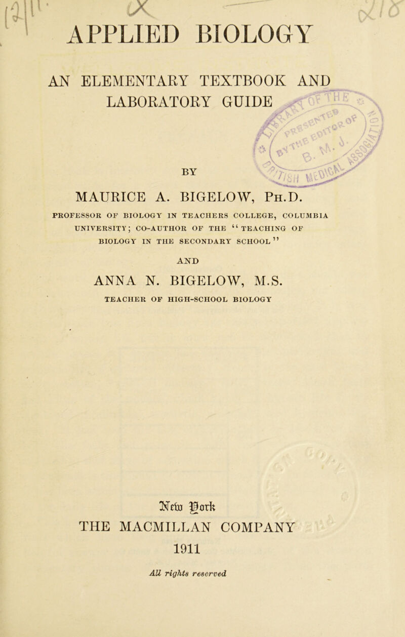 AN ELEMENTARY TEXTBOOK AND LABORATORY GUIDE vL > . 7 7 BY MAURICE A. BIGELOW, Ph.D. PROFESSOR OF BIOLOGY IN TEACHERS COLLEGE, COLUMBIA university; co-author of the “teaching of BIOLOGY IN THE SECONDARY SCHOOL” AND ANNA N. BIGELOW, ALS. TEACHER OF HIGH-SCHOOL BIOLOGY Nciu gork THE MACMILLAN COMPANY 1911 AU rights reserved