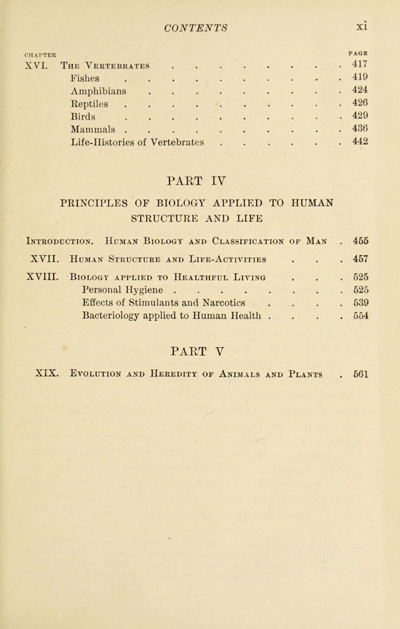 CIIArTER PAGE XVI. The Vertebrates ........ 417 Fishes . • 419 Amphibians ......... 424 Reptiles 426 Birds 429 Mammals .......... 436 Life-Histories of Vertebrates ...... 442 PART IV PRINCIPLES OF BIOLOGY APPLIED TO HUMAN STRUCTURE AND LIFE Introduction. Human Biology and Classification of Man . 456 XVII. Human Structure and Life-Activities . . . 457 XVIII. Biology applied to Healthful Living . . . 525 Personal Hygiene 525 Effects of Stimulants and Narcotics .... 539 Bacteriology applied to Human Health .... 554 PART V XIX. Evolution and Heredity of Animals and Plants . 561