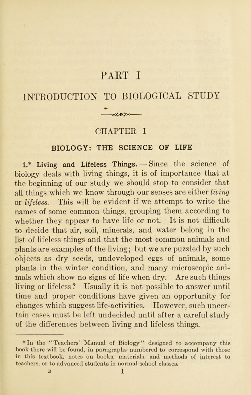 INTRODUCTION TO BIOLOGICAL STUDY oojO^o-o CHAPTER I BIOLOGY: THE SCIENCE OF LIFE 1.* Living and Lifeless Things. — Since the science of biology deals with living things, it is of importance that at the beginning of our study we should stop to consider that all things which we know through our senses are either living or lifeless. This will be evident if we attempt to write the names of some common things, grouping them according to whether they appear to have life or not. It is not difficult to decide that air, soil, minerals, and water belong in the list of lifeless things and that the most common animals and plants are examples of the living; but we are puzzled by such objects as dry seeds, undeveloped eggs of animals, some plants in the winter condition, and many microscopic ani- mals which show no signs of life when dry. Are such things living or lifeless? Usually it is not possible to answer until time and proper conditions have given an opportunity for changes which suggest life-activities. However, such uncer- tain cases must be left undecided until after a careful study of the differences between living and lifeless things. * In the “Teachers’ Manual of Biology” designed to accompany this book there will be found, in paragraphs numbered to correspond with those in this textbook, notes on books, materials, and methods of interest to teachers, or to advanced students in normal-school classes. 1 B