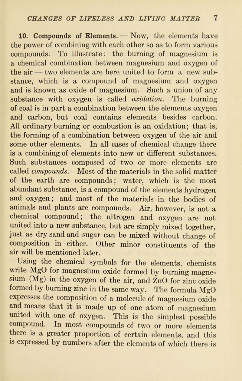 10. Compoimds of Elements. — Now, the elements have the power of combining with each other so as to form various compounds. To illustrate: the burning of magnesium is a chemical combination between magnesium and oxygen of the air — two elements are here united to form a new sub- stance, which is a compound of magnesium and oxygen and is known as oxide of magnesium. Such a union of any substance with oxygen is called oxidation. The burning of coal is in part a combination between the elements oxygen and carbon, but coal contains elements besides carbon. All ordinary burning or combustion is an oxidation; that is, the forming of a combination between oxygen of the air and some other elements. In all cases of chemical change there is a combining of elements into new or different substances. Such substances composed of two or more elements are called compounds. Most of the materials in the solid matter of the earth are compounds; water, which is the most abundant substance, is a compound of the elements hydrogen and oxygen; and most of the materials in the bodies of animals and plants are compounds. Air, however, is not a chemical compound; the nitrogen and oxygen are not united into a new substance, but are simply mixed together, just as dry sand and sugar can be mixed without change of composition in either. Other minor constituents of the air will be mentioned later. Using the chemical symbols for the elements, chemists write MgO for magnesium oxide formed by burning magne- sium (Mg) in the oxygen of the air, and ZnO for zinc oxide formed by burning zinc in the same way. The formula MgO expresses the composition of a molecule of magnesium oxide and means that it is made up of one atom of magnesium united with one of oxygen. This is the simplest possible compound. In most compounds of two or more elements there is a greater proportion of certain elements, and this is expressed by numbers after the elements of which there is