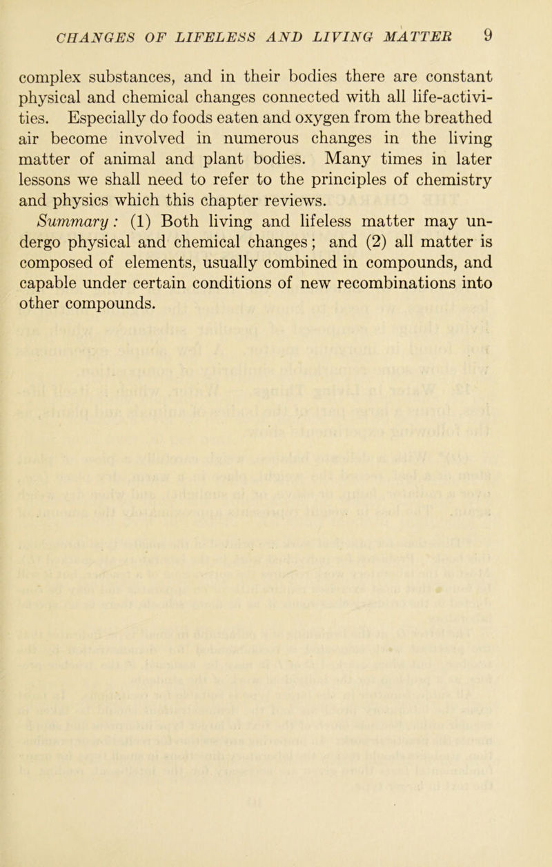 complex substances, and in their bodies there are constant physical and chemical changes connected with all life-activi- ties. Especially do foods eaten and oxygen from the breathed air become involved in numerous changes in the living matter of animal and plant bodies. Many times in later lessons we shall need to refer to the principles of chemistry and physics which this chapter reviews. Summary: (1) Both living and lifeless matter may un- dergo physical and chemical changes; and (2) all matter is composed of elements, usually combined in compounds, and capable under certain conditions of new recombinations into other compounds.