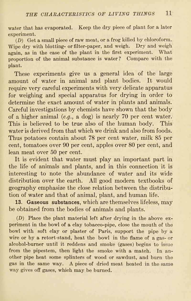 water that has evaporated. Keep the dry piece of plant for a later experiment. (D) Get a small piece of raw meat, or a frog killed by chloroform. Wipe dry with blotting- or filter-paper, and weigh. Dry and weigh again, as in the case of the plant in the first experiment. What proportion of the animal substance is water? Compare with the plant. These experiments give us a general idea of the large amount of water in animal and plant bodies. It would require very careful experiments with very delicate apparatus for weighing and special apparatus for drying in order to determine the exact amount of water in plants and animals. Careful investigations by chemists have shown that the body of a higher animal {e.g., a dog) is nearly 70 per cent water. This is believed to be true also of the human body. This water is derived from that which we drink and also from foods. Thus potatoes contain about 78 per cent water, milk 85 per cent, tomatoes over 90 per cent, apples over 80 per cent, and lean meat over 50 per cent. It is evident that water must play an important part in the life of animals and plants, and in this connection it is interesting to note the abundance of water and its wide distribution over the earth. All good modern textbooks of geography emphasize the close relation between the distribu- tion of water and that of animal, plant, and human life. 13. Gaseous substances, which are themselves lifeless, may be obtained from the bodies of animals and plants. (D) Place the plant material left after drying in the above ex- periment in the bowl of a clay tobacco-pipe, close the mouth of the bowl with soft clay or plaster of Paris, support the pipe by a wire or by a retort-stand, heat the bowl in the flame of a gas- or alcohol-burner until it reddens and smoke (gases) begins to issue from the pipestem, then light the smoke with a match. In an- other pipe heat some splinters of wood or sawdust, and burn the gas in the same way. A piece of dried meat heated in the same way gives off gases, which may be burned.