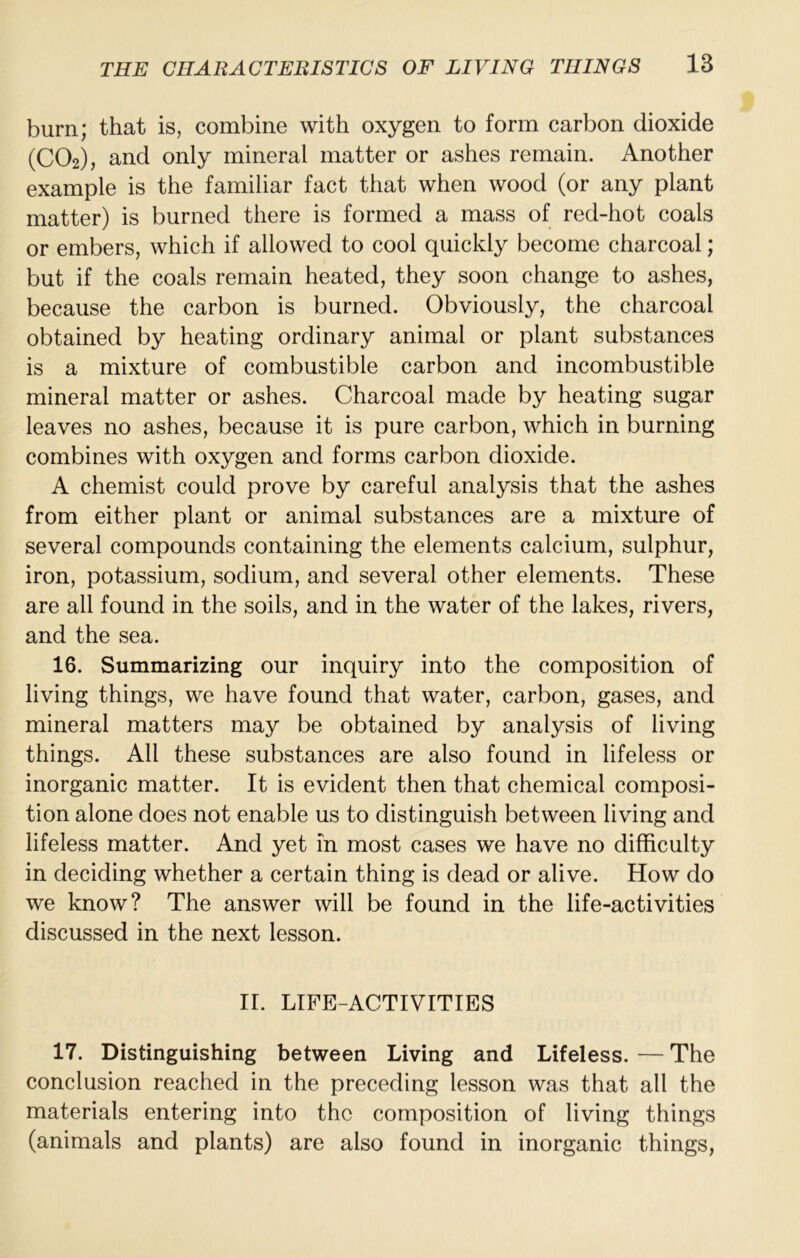 burn; that is, combine with oxygen to form carbon dioxide (CO2), and only mineral matter or ashes remain. Another example is the familiar fact that when wood (or any plant matter) is burned there is formed a mass of red-hot coals or embers, which if allowed to cool quickly become charcoal; but if the coals remain heated, they soon change to ashes, because the carbon is burned. Obviously, the charcoal obtained by heating ordinary animal or plant substances is a mixture of combustible carbon and incombustible mineral matter or ashes. Charcoal made by heating sugar leaves no ashes, because it is pure carbon, which in burning combines with oxygen and forms carbon dioxide. A chemist could prove by careful analysis that the ashes from either plant or animal substances are a mixture of several compounds containing the elements calcium, sulphur, iron, potassium, sodium, and several other elements. These are all found in the soils, and in the water of the lakes, rivers, and the sea. 16. Summarizing our inquiry into the composition of living things, we have found that water, carbon, gases, and mineral matters may be obtained by analysis of living things. All these substances are also found in lifeless or inorganic matter. It is evident then that chemical composi- tion alone does not enable us to distinguish between living and lifeless matter. And yet in most cases we have no difficulty in deciding whether a certain thing is dead or alive. How do we know? The answer will be found in the life-activities discussed in the next lesson. II. LIFE-ACTIVITIES 17. Distinguishing between Living and Lifeless. — The conclusion reached in the preceding lesson was that all the materials entering into the composition of living things (animals and plants) are also found in inorganic things.