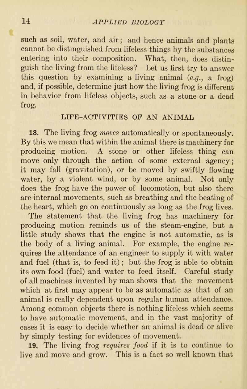such as soil, water, and air; and hence animals and plants cannot be distinguished from lifeless things by the substances entering into their composition. What, then, does distin- guish the living from the lifeless? Let us first try to answer this question by examining a living animal {e.g., a frog) and, if possible, determine just how the living frog is different in behavior from lifeless objects, such as a stone or a dead frog. LIFE-ACTIVITIES OF AN ANIMAL 18. The living frog moves automatically or spontaneously. By this we mean that within the animal there is machinery for producing motion. A stone or other lifeless thing can move only through the action of some external agency; it may fall (gravitation), or be moved by swiftly flowing water, by a violent wind, or by some animal. Not only does the frog have the power of locomotion, but also there are internal movements, such as breathing and the beating of the heart, which go on continuously as long as the frog lives. The statement that the living frog has machinery for producing motion reminds us of the steam-engine, but a little study shows that the engine is not automatic, as is the body of a living animal. For example, the engine re- quires the attendance of an engineer to supply it with water and fuel (that is, to feed it); but the frog is able to obtain its own food (fuel) and water to feed itself. Careful study of all machines invented by man shows that the movement which at first may appear to be as automatic as that of an animal is really dependent upon regular human attendance. Among common objects there is nothing lifeless which seems to have automatic movement, and in the vast majority of cases it is easy to decide whether an animal is dead or alive by simply testing for evidences of movement. 19. The living frog requires food if it is to continue to live and move and grow. This is a fact so well known that