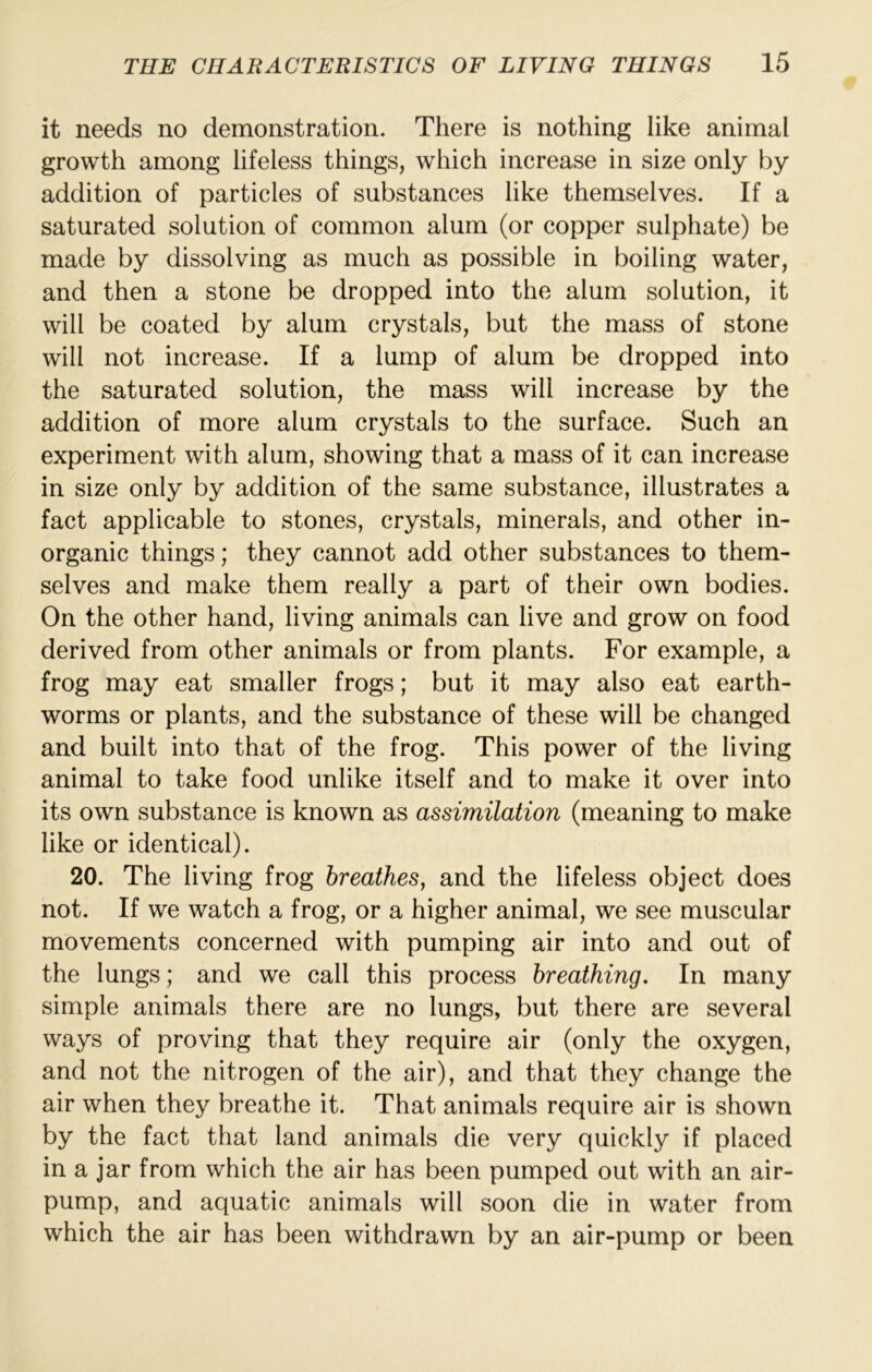 it needs no demonstration. There is nothing like animal growth among lifeless things, which increase in size only by addition of particles of substances like themselves. If a saturated solution of common alum (or copper sulphate) be made by dissolving as much as possible in boiling water, and then a stone be dropped into the alum solution, it will be coated by alum crystals, but the mass of stone will not increase. If a lump of alum be dropped into the saturated solution, the mass will increase by the addition of more alum crystals to the surface. Such an experiment with alum, showing that a mass of it can increase in size only by addition of the same substance, illustrates a fact applicable to stones, crystals, minerals, and other in- organic things; they cannot add other substances to them- selves and make them really a part of their own bodies. On the other hand, living animals can live and grow on food derived from other animals or from plants. For example, a frog may eat smaller frogs; but it may also eat earth- worms or plants, and the substance of these will be changed and built into that of the frog. This power of the living animal to take food unlike itself and to make it over into its own substance is known as assimilation (meaning to make like or identical). 20. The living frog breathes, and the lifeless object does not. If we watch a frog, or a higher animal, we see muscular movements concerned with pumping air into and out of the lungs; and we call this process breathing. In many simple animals there are no lungs, but there are several ways of proving that they require air (only the oxygen, and not the nitrogen of the air), and that they change the air when they breathe it. That animals require air is shown by the fact that land animals die very quickly if placed in a jar from which the air has been pumped out with an air- pump, and aquatic animals will soon die in water from which the air has been withdrawn by an air-pump or been